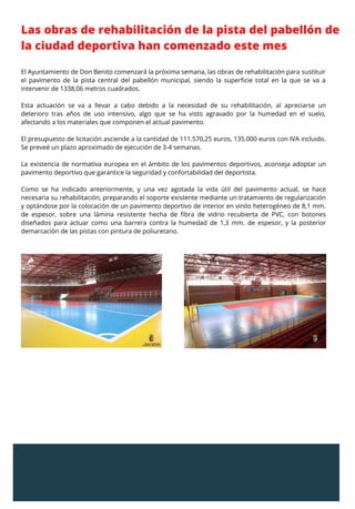 El Ayuntamiento de Don Benito comenzará la próxima semana, las obras de rehabilitación para sustituir
el pavimento de la pista central del pabellón municipal, siendo la superficie total en la que se va a
intervenir de 1338,06 metros cuadrados.
Esta actuación se va a llevar a cabo debido a la necesidad de su rehabilitación, al apreciarse un
deterioro tras años de uso intensivo, algo que se ha visto agravado por la humedad en el suelo,
afectando a los materiales que componen el actual pavimento.
El presupuesto de licitación asciende a la cantidad de 111.570,25 euros, 135.000 euros con IVA incluido.
Se preveé un plazo aproximado de ejecución de 3-4 semanas.
La existencia de normativa europea en el ámbito de los pavimentos deportivos, aconseja adoptar un
pavimento deportivo que garantice la seguridad y confortabilidad del deportista.
Como se ha indicado anteriormente, y una vez agotada la vida útil del pavimento actual, se hace
necesaria su rehabilitación, preparando el soporte existente mediante un tratamiento de regularización
y optándose por la colocación de un pavimento deportivo de interior en vinilo heterogéneo de 8,1 mm.
de espesor, sobre una lámina resistente hecha de fibra de vidrio recubierta de PVC, con botones
diseñados para actuar como una barrera contra la humedad de 1,3 mm. de espesor, y la posterior
demarcación de las pistas con pintura de poliuretano.
Las obras de rehabilitación de la pista del pabellón de
la ciudad deportiva han comenzado este mes
 