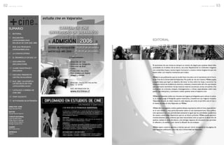 El nacimiento de una revista es siempre un motivo de alegría para quiénes desarrollan
actividades en el ámbito de las letras y las artes. Rápidamente se confunden imágenes
con contenidos,frases y textos logran incorporar a nuestra mente imaginarios que nos
hacen soñar con mejores momentos para todos.
+Cine es una publicación,que se incubó hace tres años con el nacimiento de la Carre-
ra de Cine de la Universidad deValparaíso.No podía ser de otra manera +Cine pujaba
y pujaba hasta que logró su objetivo, derramar la tinta sobre las hojas y encontrar las
artesanas manos de académicos,alumnos,cineastas y enamorados del cine,que desean
que este nuevo nacimiento recoja nuestras mejores secuencias,tomas,encuadres y los
incorporen en artículos, ensayos, investigaciones y críticas especializadas sobre esta
pasión que interpreta y conmueve a todos quienes aman el séptimo arte.
+Cine esValparaíso,todos sus rincones son lugares privilegiados para colocar la cáma-
ra, la ciudad acoge al fotógrafo, quiere mostrarse y enseñarnos sus mágicos trazados.
Valparaíso es cine, es relato visual en cada esquina, así como el porteño ama el mar y
el viento, así ama el cine,Valparaíso es +Cine.
+Cine abre sus páginas a todos quiénes desean expresarse sobre el cine,especialmen-
te el cine chileno y muy particularmente sobre el cine latinoamericano. Esta publica-
ción aparecerá con una periodicidad semestral al igual que las actividades académicas
de nuestra universidad. Esperamos que en un futuro próximo +Cine pueda aparecer
trimestralmente, pues, creemos que este instrumento será un aporte al desarrollo de
quiénes realizan la tarea de educar y de entregar espacios de encuentro que permitan
la reflexión y el análisis y por cierto la difusión de sus trabajos.
+Cine espera vuestros aportes y noticias que por cierto enriquecerán las páginas de
esta naciente publicación, otra más de la Universidad deValparaíso.
EDITORIAL
03r e v i s t a + c i n e
SUMARIO
3/ EDITORIAL
4/ ENCUENTRO
LATINOAMERICANO
ESCUELAS DE CINE ELEC 2005
5/ POR UNA PROPUESTA
LATINOAMERICANA
6/ LA CONVOCATORIA
8/ EL DESARROLLO DE ELEC UV
11/ DOCUMENTOS
DECLARACIONES
14/ CLASES MAGISTRALESY
DISCURSOS
19/ DISCURSO PRESIDENTE
CENTRO DE ALUMNOS
20/ ELEC 2005,“UN APORTE A
LAS ESCUELAS DE CINE
LATINOAMERICANAS”
21/ CATÁLOGO CARRERA DE
CINE 2005
38/ STAFF DOCENTE
39/ ACTIVIDADES DE EXTENSIÓN
DIRECTOR +CINE
Jorge González Moya
EDITOR
Claudio Pereira Navarro
COMITÉ EDITORIAL
Jorge González Moya
Sergio Navarro Mayorga
Claudio Pereira Navarro
Rodrigo Cepeda Ortiz
DISEÑO
GO Producciones
IMPRENTA
Valprint
El Diplomado es entregado por la carrera de Cine de la Universidad de
Valparaíso cuya primera versión remonta al año 2001. Es realizado en el
marco de la Escuela de Post graduados de la Facultad de Arquitectura de
la Universidad de Valparaíso.
DURACIÓN :
Seis meses divididos en tres bimestres, cada curso de una duración de
ocho semanas, entre los meses de Mayo y Octubre.
DIRIGIDO A :
Profesionales y estudiantes egresados o titulados, en especial a profeso-
res, periodistas, publicistas, técnicos audiovisuales que se desempeñan en
corporaciones privadas o públicas, departamentos de asuntos públicos y
de marketing, operadores y gestores culturales, artistas.
INFORMACIONES E INSCRIPCIONES
Teléfonos Santiago : 2 343.2452 - 2 269.8452 // E-mail : elizabeth.avila@uv.cl
Teléfono Valparaíso : 32 508092 - 32 507808 // E-mail : lorna.reyes@uv.cl
VALPARAÍSO Y SANTIAGO
CON MENCIÓN EN PEDAGOGÍA AUDIOVISUAL.............................................................................................................
M.R.
 
