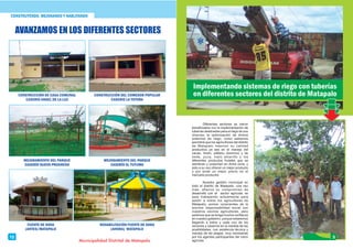 CONSTRUYENDO, MEJORANDO Y HABLITANDO
Diferentes sectores se vieron
beneﬁciados con la implementación de
tuberías destinadas para el riego de sus
chacras; la optimización de dichos
sistemas de riego, como sabemos
permitirá que los agricultores del distrito
de Matapalo mejoren su calidad
productiva ya sea en el manejo del
cacao, limón, plátano dominico y de
seda, yuca, maíz amarillo y los
diferentes productos frutales que se
siembran y cosechan en dicha zona, y
esto a su vez ofrecer un mejor producto
y por ende un mejor precio en el
mercado productor.
Nuestra gestión municipal en
todo el distrito de Matapalo, una vez
más, aﬁanza su compromiso de
desarrollo con el sector agrícola; se
esta trabajando arduamente para
asistir a todos los agricultores de
Matapalo; somos conscientes de la
enorme responsabilidad social con
nuestros vecinos agricultores, pero
pedimos que se tenga mucha conﬁanza
en nuestro gobierno, porque estaremos
llegando a todos y cada uno de los
sectores y caseríos en la medida de las
posibilidades, con asistencia técnica y
manejo de las plagas, muy necesarias
por los agentes participantes del rubro
agrícola.
Implementando sistemas de riego con tuberías
en diferentes sectores del distrito de Matapalo
5
Municipalidad Distrital de Matapalo
12
CONSTRUCCIÓN DE CASA COMUNAL
CASERIO ANGEL DE LA LUZ
CONSTRUCCIÓN DEL COMEDOR POPULAR
CASERIO LA TOTORA
MEJORAMIENTO DEL PARQUE
CASERÍO NUEVO PROGRESO
MEJORAMIENTO DEL PARQUE
CASERÍO EL TUTUMO
FUENTE DE SODA
(ANTES) MATAPALO
REHABILITACIÓN FUENTE DE SODA
(AHORA) MATAPALO
AVANZAMOS EN LOS DIFERENTES SECTORES
 