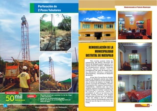 Modernizando el Palacio Municipal
REMODELACIÓN DE LA
MUNICIPALIDAD
DISTRITAL DE MATAPALO
11
Para muchos quienes visitan las
instalaciones del Palacio Municipal del
Distrito de Matapalo podrán apreciar a su
ingreso enormes cambios, sobretodo en
su infraestructura interna, haciendo
entrever algunos detalles como la
remodelación del salón de espera (star),
las diferentes oﬁcinas y ambientes
administrativos, incluyendo el despacho
de alcaldía.
El Ing. Nevi Correa García, Alcalde
Distrital de Matapalo precisó que todos
estos cambios internos se han podido dar
con el ánimo de mejorar la imagen de
palacio municipal de Matapalo, levantar
el autoestima de nuestros funcionarios y
trabajadores; creemos que con estos
cambios nuestros funcionarios ediles y la
población llegue a realizar cualquier tipo
de trámite o consulta, sienta la
comodidad no sólo en los servicios que
brinda nuestra comuna, sino porque
además estas oﬁcinas son de uso público
y ello nos obliga a dar un eﬁciente
servicio, tanto al contribuyente como a las
personas que de alguno u otra forma nos
visiten.
Perforación de
2 Pozos Tubulares
Municipalidad Distrital de Matapalo
50
INVERSIÓN:
NUEVOS SOLES
LOGROS
 Permite beneﬁciar extender la red de riego
a más usuarios.
 Asegurar la continuidad del agua.
 Bajas pérdidas de producción agrícola por
falta de agua.
6
 