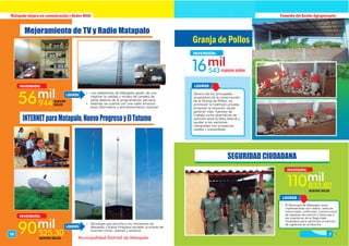 LOGROS
Matapalo mejora en comunicación y Redes MAN Fomento del Sector Agropecuario
16543
INVERSIÓN:
Granja de Pollos
Dentro de los principales
propósitos de la construcción
de la Granja de Pollos, es
promover la inversión privada,
propiciar la inclusión social,
generar más fuentes de
trabajo como alternativa de
solución ante la falta laboral y
ayudar a los sectores
marginales con proyectos
viables y sostenibles.
7
Municipalidad Distrital de Matapalo
Mejoramiento de TV y Radio Matapalo
INTERNETparaMatapalo,NuevoProgresoyElTutumo
56944
INVERSIÓN:
NUEVOS
SOLES
90525.30
INVERSIÓN:
NUEVOS SOLES
 Los pobladores de Matapalo gocen de una
mejorar la calidad y nitidez de canales de
señal abierta de la programación peruana.
 Además se cuente con una radio emisora
local informativa y entretenimiento musical.
 Tecnología que permite a los moradores de
Matapalo y Nuevo Progreso acceder al mundo del
Internet (niños, jóvenes y adultos).
LOGROS
LOGROS
10
SEGURIDAD CIUDADANA
110833.82
INVERSIÓN:
NUEVOS SOLES
LOGROS
 El Municipio de Matapalo viene
implementado con radios, vehiculo
motorizado, uniformes, construcción
de casetas de control y linternas a
los miembros de la Seguridad
Ciudadana para optimizar el servicio
de vigilancia en el distrito.
 