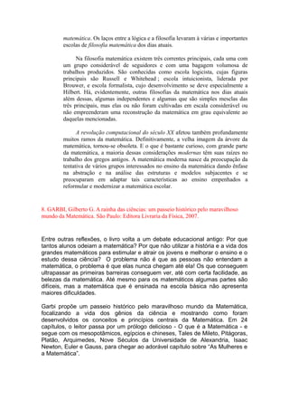matemática. Os laços entre a lógica e a filosofia levaram à várias e importantes
escolas de filosofia matemática dos dias atuais.
Na filosofia matemática existem três correntes principais, cada uma com
um grupo considerável de seguidores e com uma bagagem volumosa de
trabalhos produzidos. São conhecidas como escola logicista, cujas figuras
principais são Russell e Whitehead ; escola intuicionista, liderada por
Brouwer, e escola formalista, cujo desenvolvimento se deve especialmente a
Hilbert. Há, evidentemente, outras filosofias da matemática nos dias atuais
além dessas, algumas independentes e algumas que são simples mesclas das
três principais, mas elas ou não foram cultivadas em escala considerável ou
não empreenderam uma reconstrução da matemática em grau equivalente ao
daquelas mencionadas.
A revolução computacional do século XX afetou também profundamente
muitos ramos da matemática. Definitivamente, a velha imagem da árvore da
matemática, tornou-se obsoleta. E o que é bastante curioso, com grande parte
da matemática, a maioria dessas considerações modernas têm suas raízes no
trabalho dos gregos antigos. A matemática moderna nasce da preocupação da
tentativa de vários grupos interessados no ensino da matemática dando ênfase
na abstração e na análise das estruturas e modelos subjacentes e se
preocuparam em adaptar tais características ao ensino empenhados a
reformular e modernizar a matemática escolar.
8. GARBI, Gilberto G. A rainha das ciências: um passeio histórico pelo maravilhoso
mundo da Matemática. São Paulo: Editora Livraria da Física, 2007.
Entre outras reflexões, o livro volta a um debate educacional antigo: Por que
tantos alunos odeiam a matemática? Por que não utilizar a história e a vida dos
grandes matemáticos para estimular e atrair os jovens e melhorar o ensino e o
estudo dessa ciência? O problema não é que as pessoas não entendam a
matemática, o problema é que elas nunca chegam até ela! Os que conseguem
ultrapassar as primeiras barreiras conseguem ver, até com certa facilidade, as
belezas da matemática. Até mesmo para os matemáticos algumas partes são
difíceis, mas a matemática que é ensinada na escola básica não apresenta
maiores dificuldades.
Garbi propõe um passeio histórico pelo maravilhoso mundo da Matemática,
focalizando a vida dos gênios da ciência e mostrando como foram
desenvolvidos os conceitos e princípios centrais da Matemática. Em 24
capítulos, o leitor passa por um prólogo delicioso - O que é a Matemática - e
segue com os mesopotâmicos, egípcios e chineses, Tales de Mileto, Pitágoras,
Platão, Arquimedes, Nove Séculos da Universidade de Alexandria, Isaac
Newton, Euler e Gauss, para chegar ao adorável capítulo sobre “As Mulheres e
a Matemática”.
 