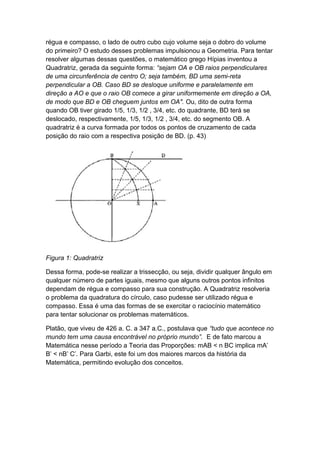 régua e compasso, o lado de outro cubo cujo volume seja o dobro do volume
do primeiro? O estudo desses problemas impulsionou a Geometria. Para tentar
resolver algumas dessas questões, o matemático grego Hípias inventou a
Quadratriz, gerada da seguinte forma: “sejam OA e OB raios perpendiculares
de uma circunferência de centro O; seja também, BD uma semi-reta
perpendicular a OB. Caso BD se desloque uniforme e paralelamente em
direção a AO e que o raio OB comece a girar uniformemente em direção a OA,
de modo que BD e OB cheguem juntos em OA". Ou, dito de outra forma
quando OB tiver girado 1/5, 1/3, 1/2 , 3/4, etc. do quadrante, BD terá se
deslocado, respectivamente, 1/5, 1/3, 1/2 , 3/4, etc. do segmento OB. A
quadratriz é a curva formada por todos os pontos de cruzamento de cada
posição do raio com a respectiva posição de BD. (p. 43)
Figura 1: Quadratriz
Dessa forma, pode-se realizar a trissecção, ou seja, dividir qualquer ângulo em
qualquer número de partes iguais, mesmo que alguns outros pontos infinitos
dependam de régua e compasso para sua construção. A Quadratriz resolveria
o problema da quadratura do círculo, caso pudesse ser utilizado régua e
compasso. Essa é uma das formas de se exercitar o raciocínio matemático
para tentar solucionar os problemas matemáticos.
Platão, que viveu de 426 a. C. a 347 a.C., postulava que “tudo que acontece no
mundo tem uma causa encontrável no próprio mundo”. E de fato marcou a
Matemática nesse período a Teoria das Proporções: mAB < n BC implica mA’
B’ < nB’ C’. Para Garbi, este foi um dos maiores marcos da história da
Matemática, permitindo evolução dos conceitos.
 