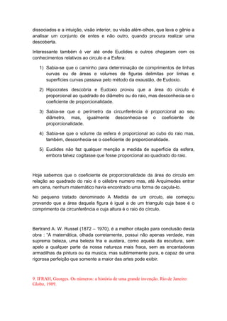 dissociados e a intuição, visão interior, ou visão além-olhos, que leva o gênio a
analisar um conjunto de entes e não outro, quando procura realizar uma
descoberta.
Interessante também é ver até onde Euclides e outros chegaram com os
conhecimentos relativos ao circulo e a Esfera:
1) Sabia-se que o caminho para determinação de comprimentos de linhas
curvas ou de áreas e volumes de figuras delimitas por linhas e
superfícies curvas passava pelo método da exaustão, de Eudoxio.
2) Hipocrates descobria e Eudoxio provou que a área do circulo é
proporcional ao quadrado do diâmetro ou do raio, mas desconhecia-se o
coeficiente de proporcionalidade.
3) Sabia-se que o perímetro da circunferência é proporcional ao seu
diâmetro, mas, igualmente desconhecia-se o coeficiente de
proporcionalidade.
4) Sabia-se que o volume da esfera é proporcional ao cubo do raio mas,
também, desconhecia-se o coeficiente de proporcionalidade.
5) Euclides não faz qualquer menção a medida de superfície da esfera,
embora talvez cogitasse que fosse proporcional ao quadrado do raio.
Hoje sabemos que o coeficiente de proporcionalidade da área do circulo em
relação ao quadrado do raio é o célebre numero mas, até Arquimedes entrar
em cena, nenhum matemático havia encontrado uma forma de caçula-lo.
No pequeno tratado denominado A Medida de um circulo, ele começou
provando que a área daquela figura é igual a de um triangulo cuja base é o
comprimento da circunferência e cuja altura é o raio do círculo.
Bertrand A. W. Russel (1872 – 1970), é a melhor citação para conclusão desta
obra : “A matemática, olhada corretamente, possui não apenas verdade, mas
suprema beleza, uma beleza fria e austera, como aquela da escultura, sem
apelo a qualquer parte da nossa natureza mais fraca, sem as encantadoras
armadilhas da pintura ou da musica, mas sublimemente pura, e capaz de uma
rigorosa perfeição que somente a maior das artes pode exibir.
9. IFRAH, Georges. Os números: a história de uma grande invenção. Rio de Janeiro:
Globo, 1989.
 