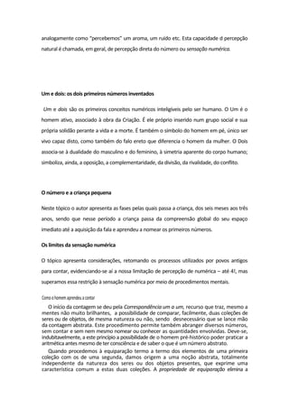 analogamente como “percebemos” um aroma, um ruído etc. Esta capacidade d percepção
natural é chamada, em geral, de percepção direta do número ou sensação numérica.
Um e dois: os dois primeiros números inventados
Um e dois são os primeiros conceitos numéricos inteligíveis pelo ser humano. O Um é o
homem ativo, associado à obra da Criação. É ele próprio inserido num grupo social e sua
própria solidão perante a vida e a morte. É também o símbolo do homem em pé, único ser
vivo capaz disto, como também do falo ereto que diferencia o homem da mulher. O Dois
associa-se à dualidade do masculino e do feminino, à simetria aparente do corpo humano;
simboliza, ainda, a oposição, a complementaridade, da divisão, da rivalidade, do conflito.
O número e a criança pequena
Neste tópico o autor apresenta as fases pelas quais passa a criança, dos seis meses aos três
anos, sendo que nesse período a criança passa da compreensão global do seu espaço
imediato até a aquisição da fala e aprendeu a nomear os primeiros números.
Os limites da sensação numérica
O tópico apresenta considerações, retomando os processos utilizados por povos antigos
para contar, evidenciando-se aí a nossa limitação de percepção de numérica – até 4!, mas
superamos essa restrição à sensação numérica por meio de procedimentos mentais.
Comoohomemaprendeuacontar
O início da contagem se deu pela Correspondência um a um, recurso que traz, mesmo a
mentes não muito brilhantes, a possibilidade de comparar, facilmente, duas coleções de
seres ou de objetos, de mesma natureza ou não, sendo desnecessário que se lance mão
da contagem abstrata. Este procedimento permite também abranger diversos números,
sem contar e sem nem mesmo nomear ou conhecer as quantidades envolvidas. Deve-se,
indubitavelmente, a este princípio a possibilidade de o homem pré-histórico poder praticar a
aritmética antes mesmo de ter consciência e de saber o que é um número abstrato.
Quando procedemos à equiparação termo a termo dos elementos de uma primeira
coleção com os de uma segunda, damos origem a uma noção abstrata, totalmente
independente da natureza dos seres ou dos objetos presentes, que exprime uma
característica comum a estas duas coleções. A propriedade de equiparação elimina a
 