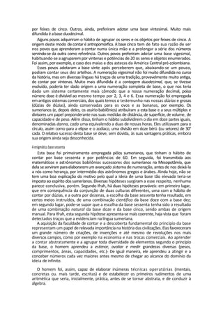 por feixes de cinco. Outros, ainda, preferiram adotar uma base vintesimal. Muito mais
difundidaé a base duodecimal.
Alguns povos adquiriram o hábito de agrupar os seres e os objetos por feixes de cinco. A
origem deste modo de contar é antropomórfica. A base cinco tem de fato sua razão de ser
nos povos que aprenderam a contar numa única mão e a prolongar a série dos números
servindo-se da outra como referência. Outros povos preferiram adotar uma base vigesimal,
habituando-se a agruparem por vintenas e potências de 20 os seres e objetos enumerados.
Foi assim, por exemplo, o caso dos maias e dos astecas da América Central pré-colombiana.
Esses povos adotaram a base vinte após perceberem que, abaixando-se um pouco,
podiam contar seus dez artelhos. A numeração vigesimal não foi muito difundida no curso
da história, mas em diversas línguas há traços de uma tradição, provavelmente muito antiga,
de contar por vintenas. Muito mais difundida é a contagem duodecimal, que, se tivesse
evoluído, poderia ter dado origem a uma numeração completa de base, o que nos teria
dado um sistema certamente mais cômodo que a nossa numeração decimal, poiso
número doze é divisível ao mesmo tempo por 2, 3, 4 e 6. Essa numeração foi empregada
em antigos sistemas comerciais, dos quais temos o testemunho nas nossas dúzias e grosas
(dúzias de dúzias), ainda conservadas para os ovos e as bananas, por exemplo. Os
sumerianos (e, depois deles, os assírio-babilônios) atribuíram a esta base e a seus múltiplos e
divisores um papel preponderante nas suas medidas de distância, de superfície, de volume, de
capacidade e de peso. Além disso, tinham o hábito subdividirem o dia em doze partes iguais,
denominadas danna, cada uma equivalendo a duas de nossas horas. Eles utilizavam para o
círculo, assim como para a elipse e o zodíaco, uma divisão em doze bérü (ou setores) de 30°
cada. O relativo sucesso desta base se deve, sem dúvida, às suas vantagens práticas, embora
sua origem ainda seja desconhecida.
Aenigmática base sessenta
Esta base foi primeiramente empregada pêlos sumerianos, que tinham o hábito de
contar por base sessenta e por potências de 60. Em seguida, foi transmitida aos
matemáticos e astrônomos babilônios sucessores dos sumerianos na Mesopotâmia, que
dela se serviram para elaborarem um avançado sistema de numeração, antes de nos deixá-la
a nós como herança, por intermédio dos astrônomos gregos e árabes. Ainda hoje, não se
tem uma boa explicação do motivo pelo qual a ideia de uma base tão elevada teria-se
imposto ao espírito dos sumerianos. Diversas hipóteses surgiram a esse respeito, nenhuma
parece conclusiva, porém. Segundo Ifrah, há duas hipóteses prováveis: em primeiro lugar,
que em consequência da conjunção de duas culturas diferentes, uma com o hábito de
contar por dúzias, e a outra por dezenas, a escolha da base sessenta tenha resultado, em
certos meios instruídos, de uma combinação científica da base doze com a base dez;
em segundo lugar, pode-se supor que a escolha da base sessenta tenha sido o resultado
de uma combinação natural da base doze e da base cinco, sendo ambas de origem
manual. Para Ifrah, esta segunda hipótese apresenta-se mais coerente, haja vista que foram
detectados traços que a evidenciam na língua sumeriana.
A aquisição da faculdade de contar e a descoberta fundamental do princípio da base
representam um papel de relevada importância na história das civilizações. Elas favoreceram
um grande número de criações, de invenções e até mesmo de revoluções nos mais
diversos campos, como por exemplo na economia e nas trocas comerciais. Ao aprender
a contar abstratamente e a agrupar toda diversidade de elementos segundo o princípio
da base, o homem aprendeu a estimar, avaliar e medir grandezas diversas (pesos,
comprimentos, áreas, capacidades, etc.)- De igual maneira, ele aprendeu a atingir e a
conceber números cada vez maiores antes mesmo de chegar ao alcance do domínio da
ideia de infinito.
O homem foi, assim, capaz de elaborar inúmeras técnicas operatórias (mentais,
concretas ou. mais tarde, escritas) e de estabelecer os primeiros rudimentos de uma
aritmética que seria, inicialmente, prática, antes de se tornar abstrata, e de conduzir à
álgebra.
 