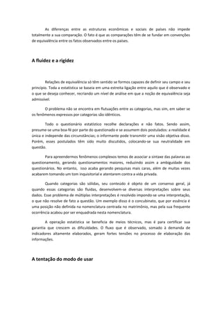 As diferenças entre as estruturas econômicas e sociais de países não impede
totalmente a sua comparação. O fato é que as comparações têm de se fundar em convenções
de equivalência entre os fatos observados entre os países.
A fluidez e a rigidez
Relações de equivalência só têm sentido se formos capazes de definir seu campo e seu
princípio. Toda a estatística se baseia em uma estreita ligação entre aquilo que é observado e
o que se deseja conhecer, recriando um nível de análise em que a noção de equivalência seja
admissível.
O problema não se encontra em flutuações entre as categorias, mas sim, em saber se
os fenômenos expressos por categorias são idênticos.
Todo o questionário estatístico recolhe declarações e não fatos. Sendo assim,
presume-se uma boa-fé por parte do questionado e se assumem dois postulados: a realidade é
única e independe das circunstâncias; o informante pode transmitir uma visão objetiva disso.
Porém, esses postulados têm sido muito discutidos, colocando-se sua neutralidade em
questão.
Para apreendermos fenômenos complexos temos de associar a sintaxe das palavras ao
questionamento, gerando questionamentos maiores, reduzindo assim a ambiguidade dos
questionários. No entanto, isso acaba gerando pesquisas mais caras, além de muitas vezes
acabarem tomando um tom inquisitorial e atentarem contra a vida privada.
Quando categorias são sólidas, seu conteúdo é objeto de um consenso geral, já
quando essas categorias são fluidas, desenvolvem-se diversas interpretações sobre seus
dados. Esse problema de múltiplas interpretações é resolvido impondo-se uma interpretação,
o que não resolve de fato a questão. Um exemplo disso é o concubinato, que por essência é
uma posição não definida na nomenclatura centrada no matrimônio, mas pela sua frequente
ocorrência acabou por ser enquadrada nesta nomenclatura.
A operação estatística se beneficia de meios técnicos, mas é para certificar sua
garantia que crescem as dificuldades. O fluxo que é observado, somado à demanda de
indicadores altamente elaborados, geram fortes tensões no processo de elaboração das
informações.
A tentação do modo de usar
 