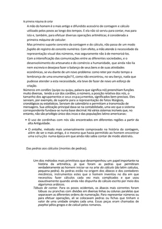 As primeiras máquinas de contar
A mão do homem é o mais antigo e difundido acessório de contagem e cálculo
utilizado pelos povos ao longo dos tempos. E ela não só serviu para contar, mas para
isto e, também, para efetuar diversas operações aritméticas; é considerada a
primeira máquina de calcular.
Mas primeiro suporte concreto da contagem e do cálculo, não passa de um modo
fugidio de registro do conceito numérico. Com efeito, a mão atende à necessidade da
representação visual dos números, mas seguramente não à de memorizá-los.
Com a intensificação das comunicações entre as diferentes sociedades, e o
desenvolvimento do artesanato e do comércio a humanidade, que ainda não lia
nem escrevia e desejava fazer o balanço de seus bens e de suas atividades
econômicas, se viu diante de um novo problema: como reter por muito tempo a
lembrança de uma enumeração? E, como não encontrou, no seu berço, nada que
pudesse atender a esta necessidade, ela teve de fazer de novo um esforço de
criação.
Números em cordões (quipo ou quipu, palavra que significa nó) preenchiam funções
muito diversas, tendo a cor dos cordões, o número, a posição relativa dos nós, o
tamanho dos agrupamentos e seus espaçamentos, significados bem precisos. Eles
serviam, por exemplo, de suporte para a representação de fatos litúrgicos,
cronológicos ou estatísticos. Serviam de calendário e permitiam a transmissão de
mensagens. Sua utilização principal dava-se na contabilidade, uma vez que o sistema
correspondente fundava-se numa base decimal. Há vários sistemas incríveis que, no
entanto, não são privilégio único dos incas e das populações latino-americanas:
• O uso de cordinhas com nós são encontrados em diferentes regiões a partir da
alta Antiguidade.
• O entalhe, método mais universalmente comprovado na história da contagem,
além de ser o mais antigo, é o mesmo que havia permitido ao homem encontrar
uma solução numa época em que ainda não sabia contar de modo abstrato.
Das pedras aos cálculos (montes de pedras).
Um dos métodos mais primitivos que desempenhou um papel importante na
história da aritmética, já que foram as pedras que permitiram
verdadeiramente ao homem iniciar-se na arte do cálculo (do latim calculus,
pequena pedra). As pedras estão na origem dos ábacos e dos contadores
mecânicos, instrumentos estes que o homem inventou no dia em que
necessitou fazer cálculos cada vez mais complicados e que usou
exaustivamente quando ainda não dispunha do cálculo escrito por meio dos
algarismos arábicos.
Tábuas de contar. Para os povos ocidentais, os ábacos mais correntes foram
tábuas ou pranchas com divisões em diversas linhas ou colunas paralelas que
separavam as diferentes ordens de numeração. Para representar números ou
para efetuar operações, ali se colocavam pedras ou fichas que tinham o
valor de uma unidade simples cada uma. Essas peças eram chamadas de
psephoi pêlos gregos e de calculi pelos romanos.
 