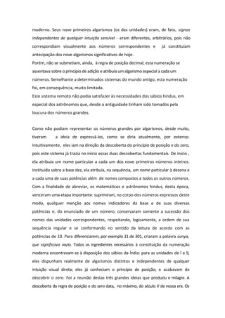 moderno. Seus nove primeiros algarismos (os das unidades) eram, de fato, signos
independentes de qualquer intuição sensível - eram diferentes, arbitrários, pois não
correspondiam visualmente aos números correspondentes e já constituíam
antecipação dos nove algarismos significativos de hoje.
Porém, não se submetiam, ainda, à regra de posição decimal, esta numeração se
assentava sobre o princípio de adição e atribuía um algarismo especial a cada um
números. Semelhante a determinados sistemas do mundo antigo, esta numeração
foi, em consequência, muito limitada.
Este sistema remoto não podia satisfazer às necessidades dos sábios hindus, em
especial dos astrônomos que, desde a antiguidade tinham sido tomados pela
loucura dos números grandes.
Como não podiam representar os números grandes por algarismos, desde muito,
tiveram a ideia de expressá-los, como se diria atualmente, por extenso.
Intuitivamente, eles iam na direção da descoberta do princípio de posição e do zero,
pois este sistema já trazia no início essas duas descobertas fundamentais. De início ,
ela atribuía um nome particular a cada um dos nove primeiros números inteiros.
Instituída sobre a base dez, ela atribuía, na sequência, um nome particular à dezena e
a cada uma de suas potências além de nomes compostos a todos os outros números.
Com a finalidade de abreviar, os matemáticos e astrônomos hindus, desta época,
venceram uma etapa importante: suprimiram, no corpo dos números expressos deste
modo, qualquer menção aos nomes indicadores da base e de suas diversas
potências e, do enunciado de um número, conservaram somente a sucessão dos
nomes das unidades correspondentes, respeitando, logicamente, a ordem de sua
sequência regular e se conformando no sentido da leitura de acordo com as
potências de 10. Para diferenciarem, por exemplo 31 de 301, criaram a palavra sunya,
que significava vazio. Todos os ingredientes necessários à constituição da numeração
moderna encontravam-se à disposição dos sábios da Índia: para as unidades de l a 9,
eles dispunham realmente de algarismos distintos e independentes de qualquer
intuição visual direta; eles já conheciam o princípio de posição; e acabavam de
descobrir o zero. Foi a reunião destas três grandes ideias que produziu o milagre. A
descoberta da regra de posição e do zero data, no máximo, do século V de nossa era. Os
 