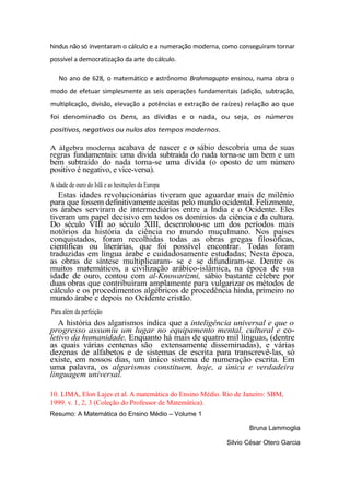 hindus não só inventaram o cálculo e a numeração moderna, como conseguiram tornar
possível a democratização da arte do cálculo.
No ano de 628, o matemático e astrônomo Brahmagupta ensinou, numa obra o
modo de efetuar simplesmente as seis operações fundamentais (adição, subtração,
multiplicação, divisão, elevação a potências e extração de raízes) relação ao que
foi denominado os bens, as dívidas e o nada, ou seja, os números
positivos, negativos ou nulos dos tempos modernos.
A álgebra moderna acabava de nascer e o sábio descobria uma de suas
regras fundamentais: uma dívida subtraída do nada torna-se um bem e um
bem subtraído do nada torna-se uma dívida (o oposto de um número
positivo é negativo, e vice-versa).
A idade de ouro do Islã e as hesitações da Europa
Estas idades revolucionárias tiveram que aguardar mais de milênio
para que fossem definitivamente aceitas pelo mundo ocidental. Felizmente,
os árabes serviram de intermediários entre a Índia e o Ocidente. Eles
tiveram um papel decisivo em todos os domínios da ciência e da cultura.
Do século VIII ao século XIII, desenrolou-se um dos períodos mais
notórios da história da ciência no mundo muçulmano. Nos países
conquistados, foram recolhidas todas as obras gregas filosóficas,
cientificas ou literárias, que foi possível encontrar. Todas foram
traduzidas em língua árabe e cuidadosamente estudadas; Nesta época,
as obras de síntese multiplicaram- se e se difundiram-se. Dentre os
muitos matemáticos, a civilização arábico-islâmica, na época de sua
idade de ouro, contou com al-Knowarizmi, sábio bastante célebre por
duas obras que contribuíram amplamente para vulgarizar os métodos de
cálculo e os procedimentos algébricos de procedência hindu, primeiro no
mundo árabe e depois no Ocidente cristão.
Para além da perfeição
A história dos algarismos indica que a inteligência universal e que o
progresso assumiu um lugar no equipamento mental, cultural e co-
letivo da humanidade. Enquanto há mais de quatro mil línguas, (dentre
as quais várias centenas são extensamente disseminadas), e várias
dezenas de alfabetos e de sistemas de escrita para transcrevê-las, só
existe, em nossos dias, um único sistema de numeração escrita. Em
uma palavra, os algarismos constituem, hoje, a única e verdadeira
linguagem universal.
10. LIMA, Elon Lajes et al. A matemática do Ensino Médio. Rio de Janeiro: SBM,
1999. v. 1, 2, 3 (Coleção do Professor de Matemática).
Resumo: A Matemática do Ensino Médio – Volume 1
Bruna Lammoglia
Silvio César Otero Garcia
 
