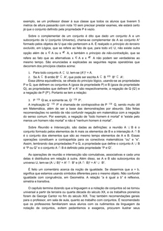 exemplo, se um professor disser à sua classe que todos os alunos que tiverem 5
metros de altura passarão com nota 10 sem precisar prestar exames, ele estará certo
já que o conjunto definido pela propriedade P é vazio.
Sobre o complementar de um conjunto é dito que dado um conjunto A e um
subconjunto de U (conjunto Universo), chama-se complementar de A ao conjunto Ac
formado pelos objetos de U que não pertencem a A. É realçado o princípio do terceiro
excluído, em Lógica, que se refere ao fato de que, para todo x∈U, não existe outra
opção além de x ∈A ou x ∉ A, e também o princípio da não-contradição, que se
refere ao fato que as alternativas x ∈A e x ∉ A não podem ser verdadeiras ao
mesmo tempo. São enunciadas e explicadas as seguintes regras operatórias que
decorrem dos princípios citados acima:
1. Para todo conjunto A ⊂ U, tem-se (Ac
)c
= A.
2. Se A ⊂ B então Bc ⊂ Ac
, que pode ser escrita A ⊂ B ⇔ Bc ⊂ Ac
.
Essa última equivalência, se olhada do princípio lógico, usando-se as propriedades
P e Q, que definem os conjuntos A (goza da propriedade P) e B (goza da propriedade
Q), as propriedades que definem Bc
e Ac
são respectivamente, a negação de Q (Q’) e
a negação de P (P’). Portanto se tem a relação:
3. P ⇒ Q se, e somente se, Q’ ⇒ P’.
A implicação Q’ ⇒ P’ é chamada de contrapositiva de P ⇒ Q, sendo muito útil
em Matemática, além de ser a base das demonstrações por absurdo. São feitas
recomendações no sentido de não confundir negação em matemática com a negação
do senso comum. Por exemplo, a negação de “todo homem é mortal” é “existe pelo
menos um homem não mortal” e não é “nenhum homem é mortal”.
Sobre Reunião e Intersecção, são dadas as definições: a reunião A ∪ B é o
conjunto formado pelos elementos de A mais os elementos de B e a interseção A ∩ B
é o conjunto dos elementos que são ao mesmo tempo elementos de A e B. Essas
operações constituem a contrapartida para os conectivos matemáticos “ou” e “e”.
Assim, lembrando das propriedades P e Q, a propriedade que define o conjunto A ∪ B
é “P ou Q” e o conjunto A ∩ B é definido pela propriedade “P e Q”.
As operações de reunião e intersecção são comutativas, associativas e cada uma
delas é distributiva em relação à outra. Além disso, se A e B são subconjuntos do
universo U, tem-se (A ∪ B)c
= Ac
∩ Bc
e (A ∩ B)c
= Ac
∪ Bc
.
É feito um comentário acerca da noção de igualdade. Se dissermos que a = b,
significa que estamos usando símbolos diferentes para o mesmo objeto. Não confundir
igualdade com congruência, em Geometria. A relação “a é igual a b” é reflexiva,
simetria e transitiva.
O capítulo termina dizendo que a linguagem e a notação de conjuntos só se tornou
universal a partir da terceira ou quarta década do século XX, e os trabalhos pioneiros
foram de George Cantor no fim do século XIX. Traz também recomendações gerais
para o professor, em sala de aula, quanto ao trabalho com conjuntos. É recomendado
que os professores familiarizem seus alunos com os rudimentos da linguagem da
notação de conjuntos, evitem pedantismos e exageros, procurem ilustrar seus
 