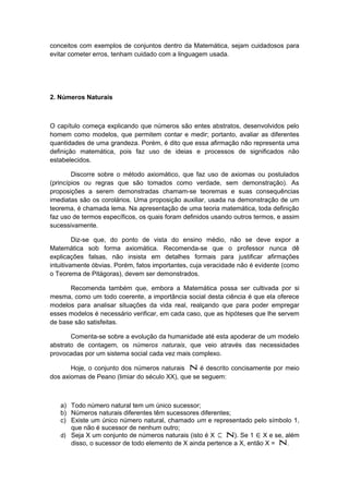 conceitos com exemplos de conjuntos dentro da Matemática, sejam cuidadosos para
evitar cometer erros, tenham cuidado com a linguagem usada.
2. Números Naturais
O capítulo começa explicando que números são entes abstratos, desenvolvidos pelo
homem como modelos, que permitem contar e medir; portanto, avaliar as diferentes
quantidades de uma grandeza. Porém, é dito que essa afirmação não representa uma
definição matemática, pois faz uso de ideias e processos de significados não
estabelecidos.
Discorre sobre o método axiomático, que faz uso de axiomas ou postulados
(princípios ou regras que são tomados como verdade, sem demonstração). As
proposições a serem demonstradas chamam-se teoremas e suas consequências
imediatas são os corolários. Uma proposição auxiliar, usada na demonstração de um
teorema, é chamada lema. Na apresentação de uma teoria matemática, toda definição
faz uso de termos específicos, os quais foram definidos usando outros termos, e assim
sucessivamente.
Diz-se que, do ponto de vista do ensino médio, não se deve expor a
Matemática sob forma axiomática. Recomenda-se que o professor nunca dê
explicações falsas, não insista em detalhes formais para justificar afirmações
intuitivamente óbvias. Porém, fatos importantes, cuja veracidade não é evidente (como
o Teorema de Pitágoras), devem ser demonstrados.
Recomenda também que, embora a Matemática possa ser cultivada por si
mesma, como um todo coerente, a importância social desta ciência é que ela oferece
modelos para analisar situações da vida real, realçando que para poder empregar
esses modelos é necessário verificar, em cada caso, que as hipóteses que lhe servem
de base são satisfeitas.
Comenta-se sobre a evolução da humanidade até esta apoderar de um modelo
abstrato de contagem, os números naturais, que veio através das necessidades
provocadas por um sistema social cada vez mais complexo.
Hoje, o conjunto dos números naturais Ν é descrito concisamente por meio
dos axiomas de Peano (limiar do século XX), que se seguem:
a) Todo número natural tem um único sucessor;
b) Números naturais diferentes têm sucessores diferentes;
c) Existe um único número natural, chamado um e representado pelo símbolo 1,
que não é sucessor de nenhum outro;
d) Seja X um conjunto de números naturais (isto é X ⊂ Ν). Se 1 ∈X e se, além
disso, o sucessor de todo elemento de X ainda pertence a X, então X = Ν.
 