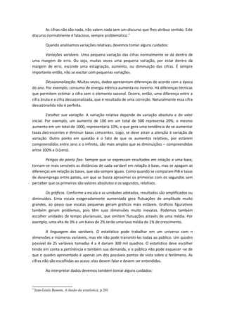 As cifras não são nada, não valem nada sem um discurso que lhes atribua sentido. Este
discurso normalmente é falacioso, sempre problemático.2
Quando analisamos variações relativas, devemos tomar alguns cuidados:
Variações variáveis. Uma pequena variação das cifras normalmente se dá dentro de
uma margem de erro. Ou seja, muitas vezes uma pequena variação, por estar dentro da
margem de erro, esconde uma estagnação, aumento, ou diminuição das cifras. É sempre
importante então, não se excitar com pequenas variações.
Dessazonalização. Muitas vezes, dados apresentam diferenças de acordo com a época
do ano. Por exemplo, consumo de energia elétrica aumenta no inverno. Há diferenças técnicas
que permitem estimar a cifra sem o elemento sazonal. Ocorre, então, uma diferença entre a
cifra bruta e a cifra dessazonalizada, que é resultado de uma correção. Naturalmente essa cifra
dessazonalida não é perfeita.
Escolher sua variação. A variação relativa depende da variação absoluta e do valor
inicial. Por exemplo, um aumento de 100 em um total de 500 representa 20%; o mesmo
aumento em um total de 1000, representaria 10%, o que gera uma tendência de se aumentar
taxas decrescentes e diminuir taxas crescentes. Logo, se deve atrair a atenção à variação da
variação. Outro ponto em questão é o fato de que os aumentos relativos, por estarem
compreendidos entre zero e o infinito, são mais amplos que as diminuições – compreendidas
entre 100% e 0 (zero).
Perigos do ponto fixo. Sempre que se expressam resultados em relação a uma base,
tornam-se mais sensíveis as distâncias de cada variável em relação à base, mas se apagam as
diferenças em relação às bases, que são sempre iguais. Como quando se comparam PIB e taxas
de desemprego entre países, em que se busca aproximar os primeiros com os segundos sem
perceber que os primeiros são valores absolutos e os segundos, relativos.
Os gráficos. Conforme a escala e as unidades adotadas, resultados são amplificados ou
diminuídos. Uma escala exageradamente aumentada gera flutuações de amplitude muito
grandes, ao passo que escalas pequenas geram gráficos mais estáveis. Gráficos figurativos
também geram problemas, pois têm suas dimensões muito inexatas. Podemos também
escolher unidades de tempo plurianuais, que omitem flutuações através de uma média. Por
exemplo, uma alta de 3% e um baixa de 2% terão uma taxa média de 1% de crescimento.
A linguagem das variáveis. O estatístico pode trabalhar em um universo com n
dimensões e inúmeras variáveis, mas ele não pode transmiti-las todas ao público. Um quadro
possível de 25 variáveis tomadas 4 a 4 dariam 300 mil quadros. O estatístico deve escolher
tendo em conta a pertinência e também sua demanda, e o público não pode esquecer -se de
que o quadro apresentado é apenas um dos possíveis pontos de vista sobre o fenômeno. As
cifras não são escolhidas ao acaso: elas devem falar e devem ser entendidas.
Ao interpretar dados devemos também tomar alguns cuidados:
2
Jean-Louis Besson, A ilusão da estatística, p.201
 