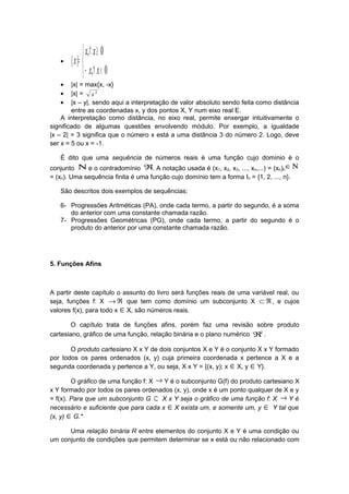 •



<∀−
≥∀
=
0,
0,
||
xx
xx
x
• |x| = max{x, -x}
• |x| = 2
x
• |x – y|, sendo aqui a interpretação de valor absoluto sendo feita como distância
entre as coordenadas x, y dos pontos X, Y num eixo real E.
A interpretação como distância, no eixo real, permite enxergar intuitivamente o
significado de algumas questões envolvendo módulo. Por exemplo, a igualdade
|x – 2| = 3 significa que o número x está a uma distância 3 do número 2. Logo, deve
ser x = 5 ou x = -1.
É dito que uma sequência de números reais é uma função cujo domínio é o
conjunto Ν e o contradomínio ℜ. A notação usada é (x1, x2, x3, ..., xn,...) = (xn)n
Ν∈
= (xn). Uma sequência finita é uma função cujo domínio tem a forma In = {1, 2, ..., n}.
São descritos dois exemplos de sequências:
6- Progressões Aritméticas (PA), onde cada termo, a partir do segundo, é a soma
do anterior com uma constante chamada razão.
7- Progressões Geométricas (PG), onde cada termo, a partir do segundo é o
produto do anterior por uma constante chamada razão.
5. Funções Afins
A partir deste capítulo o assunto do livro será funções reais de uma variável real, ou
seja, funções f: X ℜ→ que tem como domínio um subconjunto X ℜ⊂ , e cujos
valores f(x), para todo x ∈X, são números reais.
O capítulo trata de funções afins, porém faz uma revisão sobre produto
cartesiano, gráfico de uma função, relação binária e o plano numérico 2
ℜ .
O produto cartesiano X x Y de dois conjuntos X e Y é o conjunto X x Y formado
por todos os pares ordenados (x, y) cuja primeira coordenada x pertence a X e a
segunda coordenada y pertence a Y, ou seja, X x Y = {(x, y); x ∈X, y ∈Y}.
O gráfico de uma função f: X → Y é o subconjunto G(f) do produto cartesiano X
x Y formado por todos os pares ordenados (x, y), onde x é um ponto qualquer de X e y
= f(x). Para que um subconjunto G ⊂ X x Y seja o gráfico de uma função f: X → Y é
necessário e suficiente que para cada x ∈X exista um, e somente um, y ∈ Y tal que
(x, y) ∈G.*
Uma relação binária R entre elementos do conjunto X e Y é uma condição ou
um conjunto de condições que permitem determinar se x está ou não relacionado com
 