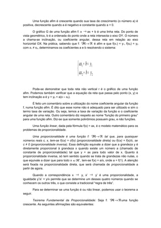 Uma função afim é crescente quando sua taxa de crescimento (o número a) é
positiva, decrescente quando a é negativo e constante quando a = 0.
O gráfico G de uma função afim f: x → ax + b é uma linha reta. Do ponto de
vista geométrico, b é a ordenada do ponto onde a reta intersecta o eixo OY. O número
a chama-se inclinação, ou coeficiente angular, dessa reta em relação ao eixo
horizontal OX. Na prática, sabendo que f: ℜ ℜ→ é afim e que f(x1) = y1, f(x2) = y2
com x1 ≠ x2, determinamos os coeficientes a e b resolvendo o sistema:



=+
=+
22
11
ybax
ybax
Pode-se demonstrar que toda reta não vertical r é o gráfico de uma função
afim. Podemos também verificar que a equação da reta que passa pelo ponto (x, y) e
tem inclinação a é y = y0 + a(x – x0).
É feito um comentário sobre a utilização do nome coeficiente angular da função
f, numa função afim. É dito que esse nome não é adequado para ser utilizado e sim o
termo taxa de variação. Ou seja, temos a taxa de variação da função e o coeficiente
angular de uma reta. Outro comentário diz respeito ao nome “função do primeiro grau”
para uma função afim. Diz-se que somente polinômios possuem grau, e não funções.
Uma função linear, dada pela fórmula f(x) = ax, é o modelo matemático para os
problemas de proporcionalidade.
Uma proporcionalidade é uma função f: ℜ ℜ→ tal que, para quaisquer
números reais c, x, tem-se f(cx) = cf(x) (proporcionalidade direta) ou f(cx) = f(x)/c, se
c ≠ 0 (proporcionalidade inversa). Essa definição equivale a dizer que a grandeza y é
diretamente proporcional à grandeza x quando existe um número a (chamado de
constante de proporcionalidade) tal que y = ax para todo valor de x. Quanto à
proporcionalidade inversa, só tem sentido quando se trata de grandezas não nulas, o
que equivale a dizer que para todo x *
ℜ∈ , tem-se f(x) = a/x, onde a = f(1). A atenção
será fixada na proporcionalidade direta, que será chamada de proporcionalidade a
partir de agora.
Quando a correspondência x → y, x’ → y’ é uma proporcionalidade, a
igualdade y’/x’ = y/x permite que se determine um desses quatro números quando se
conhecem os outros três, o que consiste a tradicional “regra de três”.
Para se determinar se uma função é ou não linear, podemos usar o teorema a
seguir.
Teorema Fundamental da Proporcionalidade: Seja f: ℜ ℜ→ uma função
crescente. As seguintes afirmações são equivalentes:
 