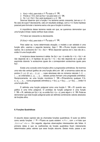 1- f(nx) = nf(x), para todo n Ζ∈ e todo x ∈ ℜ.
2- Pondo a = f(1), tem-se f(x) = ax para todo x ∈ ℜ.
3- f(x + y) = f(x) + f(y), para quaisquer x, y ∈ ℜ.
Deve-se observar que a função f no teorema sendo crescente, tem-se a > 0.
No caso de supor f decrescente, vale um resultado análogo, com a < 0. Outra hipótese
possível para formular o teorema seria a de que a função é contínua.
A importância desse teorema reside em que, se queremos demonstrar que
uma função é linear, basta verificar duas coisas:
1ª) f deve ser crescente ou decrescente.
2ª) f(nx) = nf(x), para todo n Ζ∈ e todo x ∈ ℜ.
Para saber se, numa determinada situação, o modelo a ser adotado é uma
função afim, usamos o seguinte teorema: Seja f: ℜ ℜ→ uma função monótona
injetiva. Se o acréscimo f(x + h) – f(x) = ϕ(h) depender apenas de h, mas não de x,
então f é uma função afim.
A recíproca desse teorema é válida: Se f(x) = ax + b então f(x + h) – f(x) = ah
não depende de x. A hipótese de que f(x + h) – f(x) não depende de x pode ser
exprimida dizendo “a acréscimos iguais de x correspondem acréscimos iguais para
f(x)”.
Existe uma conexão entre funções afins e progressões aritméticas. Se tivermos
uma reta não vertical (gráfico de uma função afim) em 2
ℜ e tomarmos sobre ela os
pontos (1, y1), (2, y2),..., (i, yi), ..., cujas abscissas são os números naturais 1, 2, ...,
i, ..., as ordenadas y1, y2, ..., yi, ... desses pontos formam uma progressão aritmética.
Reciprocamente, se uma função monótona f: ℜ ℜ→ transforma qualquer P.A.
x1, x2, ..., xi, ... numa progressão aritmética y1 = f(x1), y2 = f(x2), ..., yi = f(xi), ..., então f é
uma função afim.
É definida uma função poligonal como uma função f: ℜ ℜ→ quando seu
gráfico é uma linha poligonal. O protótipo de função poligonal é uma função
f: ℜ ℜ→ , definida por f(x) = |x|, ou então f(x) = |x – c|, para algum c ∈ ℜ. Pode-se
demonstrar que toda função poligonal pode ser definida combinando valores absolutos
de funções afins.
6. Funções Quadráticas
O assunto desse capítulo são as chamadas funções quadráticas. O autor as define
como sendo funções ℜ→ℜ:f para as quais existem cba ,, , com 0≠a tais que
cbxaxxf ++= 2
)( . Em seguida, algumas observações interessantes são feitas. A
primeira delas é que os coeficientes da função quadrática ficam inteiramente
determinados pelos valores que essa função assume. Desse modo, passa a ser
 