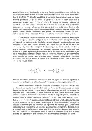 possível fazer uma identificação entre uma função quadrática e um trinômio do
segundo grau, isso é, a cada trinômio é possível corresponder uma função quadrática.
Isso é, (trinômio)  (função quadrática) é biunívoca. Apesar disso, para que duas
funções quadráticas cbxaxxf ++= 2
)( e ''')( 2
cxbxaxg ++= sejam iguais, não é
necessário mostrar que ℜ∈∀= xxgxf ),()( , basta, no entanto, mostrar tal
igualdade para três valores distintos de x. Assim, se duas funções quadráticas
assumem os mesmos valores em três pontos distintos, então essas funções são
iguais. Isso é equivalente a dizer que uma parábola é determinada por apenas três
pontos. Esses pontos, entretanto, não podem ser quaisquer, devem ser não-
colineares. Esse fato é mostrado através da resolução de um sistema homogêneo.
O estudo das funções quadráticas, cuja origem está na resolução da equação
do segundo grau, é bastante antigo. O autor discute brevemente esse ponto através
do exemplo da determinação dos lados de um retângulo sendo conhecidos seu
perímetro e sua área. Esses números procurados são as raízes da equação
02
=+− psxx , onde s é o semi-perímetro do retângulo e p a sua área. Os babilônios,
que já tratavam dessa questão, não utilizavam fórmulas para se determinar tais
números, já que a representação através de letras dos coeficientes de uma equação
só foi introduzida a partir de François Viète, no século 16. Até então, o que se tinha era
uma espécie de receita que ensinava como proceder utilizando-se exemplos
concretos. Em termos atuais, a receita dos babilônios fornece, para a equação
02
=+− psxx , as raízes:
p
ss
x −





+=
2
22
e p
ss
xs −





−=−
2
22
Embora os autores dos textos encontrados com tal regra não tenham registrado a
maneira como chegaram a tal resultado, o livro nos apresenta um possível caminho.
A forma canônica do trinômio é o assunto abordado na sequência. O autor frisa
a relevância da escrita de um trinômio sob sua forma canônica, uma vez que essa
forma permite, por exemplo, que se deduza a fórmula para a resolução da equação do
segundo grau. Além dessa, a forma canônica nos traz outras facilidades, como
analisar os pontos de mínimo ou máximo da função do segundo grau ou responder à
questão: dada a função quadrática cbxaxxf ++= 2
)( , para quais valores 'xx ≠
tem-se )'()( xfxf = ? Outros pontos importantes sobre as funções do segundo grau
como a existência de raízes reais, raízes duplas e raízes distintas são esmiuçados
através da fórmula geral de resolução de equações do segundo grau. Ainda sobre
esse assunto, o livro nos traz um exemplo que julgamos ser importante destacar. Nele
é mostrado que o conhecimento sobre o ponto onde uma função quadrática assume
seu valor máximo ou mínimo nos ajuda a responder questões como qual o valor
máximo que o produto de dois números pode assumir sendo conhecida sua soma.
 