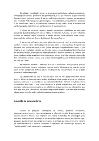 Correlação e causalidade. Sempre se procura uma variável que explique um resultado.
Uma pesquisa avaliou a quantidade de aparelhos hi-fi, e viu que locatários os possuem mais
frequentemente que proprietários. É preciso então encontrar outras variáveis que escondam
esse resultado. Podemos associar, por exemplo, a variável da idade, em que famílias locatárias
– por serem mais jovens – possuem mais aparelhos de hi-fi. Mas a idade é também uma
variável perigosa, ela sintetiza um grande número de outras variáveis.
O efeito da estrutura. Aparece quando comparamos populações de diferentes
estruturas. Quando se comparam salários médios de homens e mulheres, é preciso verificar se
ocupam os mesmos cargos, trabalham o mesmo período. Para comparar esses salários,
devemos isolar a influência do sexo da influência dos outros fatores.
É preciso corrigir? Ao corrigirmos o efeito da estrutura é como se isolássemos uma
variável, reduzindo a zero a distorção por ela causada. Como se uma população de agricultores
habitasse uma grande metrópole, e uma grande metrópole compreendesse o campo. O que
importa de um resultado é a análise que fizemos, é saber em quanto cada variável influenciou
tal resultado. Ou seja, a correção dos efeitos de estrutura depende da análise. E a análise tem
como função conservar as variáveis mais importantes, porém, na prática o usuário comum não
tem competência teórica e técnica para analisar a informação bruta, ele testa as variáveis até
ver qual que “serve”.
As dimensões da idade. A diferença de idade se atém mais à evolução social que aos
contextos individuais. Porém é importante entender que há diferenças entre gerações, sendo
assim a mera comparação de faixas etárias não bastam etc. Há ocorrências em que a idade
pode servir de falsa explicação.
Os subentendidos do sexo. A variável “sexo” tem um forte poder explicativo. Ela se
atém às diferenças de estado na sociedade. A utilização desta variável acarreta a si inúmeros
desafios, tanto por si só quanto por sua complementaridade. Homens e mulheres vivem
normalmente em pares, o que torna complicado a análise independente dos sexos. Por
exemplo, mulheres retiram mais livros em bibliotecas do que homens, isso não significa que
elas leem mais, mas também que elas os retiram para toda a família. Variáveis mais evidentes
são perigosas: têm alto poder explicativo e pequeno poder analítico.
A opinião de pesquisadores
Quanto às pesquisas (sondagens) de opinião, podemos distingui-las,
esquematicamente, em três tipos: pesquisas que se referem à intenção de voto tratam-se de
simples pesquisas técnicas que implicam uma teoria matemática de amostragem para
satisfazer uma curiosidade, sem implicar em teorias sociológicas da opinião; em segundo lugar,
pesquisas que se referem aos comportamentos ou às práticas, que incluem um certo número
de problemas técnicos – banais e conhecidos – específicos; em terceiro lugar pesquisas de
“opinião publica”, mais numerosas e importantes.
 