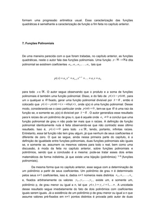 formam uma progressão aritmética usual. Essa caracterização das funções
quadráticas é semelhante a caracterização de função a fim feita no capítulo anterior.
7. Funções Polinomiais
De uma maneira parecida com a que foram tratadas, no capítulo anterior, as funções
quadráticas, neste o autor fala das funções polinomiais. Uma função ℜ→ℜ:p é dita
polinomial se existirem coeficientes naaaa ,,,, 210  tais que
01
1
1)( axaxaxaxp n
n
n
n ++++= −
− 
para todo ℜ∈x . O autor segue observando que o produto e a soma de funções
polinomiais é também uma função polinomial. Disso, e do fato de )()( αpxp − , para
um x qualquer e α fixado, gerar uma função polinomial divisível por α−x , então é
colocado que )()()()( xqxpxp αα −=− , onde q(x) é uma função polinomial. Desse
modo, considerando-se o caso particular onde 0)( =αp , tem-se que α é uma raiz da
função se, e somente se, p(x) é divisível por α−x . O autor generaliza esse resultado
para k raízes de um polinômio de grau n, que é aquele onde 0≠na e conclui que uma
função polinomial de grau n não pode ter mais que n raízes. A definição de função
polinomial identicamente nula é feita observando-se que não contradiz esse último
resultado. Isso é, 0)( =xp para todo ℜ∈x , tendo, portanto, infinitas raízes.
Entretanto, essa tal função não tem grau algum, já que nenhum de seus coeficientes é
diferente de zero. O que se segue, ainda nessa primeira parte do capítulo, é a
definição de igualdade entre funções polinomiais, duas funções polinomiais são iguais
se, e somente se, assumem os mesmos valores para todo x real, bem como uma
discussão, à moda da feita no capítulo anterior, sobre funções polinomiais e
polinômios, sendo que a conclusão é a mesma: pode-se tratar esses dois entes
matemáticos de forma indistinta, já que existe uma bijeção (polinômios)  (funções
polinomiais).
Da mesma forma que no capítulo anterior, esse segue com a determinação de
um polinômio a partir de seus coeficientes. Um polinômio de grau n é determinado
pelos seus n+1 coeficientes, isso é, dados n+1 números reais distintos nxxx ,,, 10 
e, fixados arbitrariamente os valores nyyy ,,, 10  , existe um, e somente um,
polinômio p, de grau menor ou igual a n, tal que niyxp ii ,1,)( == . A unicidade
desse resultado segue imediatamente do fato de dois polinômios com coeficientes
iguais serem iguais. Já a existência de um polinômio p de grau menor ou igual a n que
assume valores pré-fixados em n+1 pontos distintos é provada pelo autor de duas
 