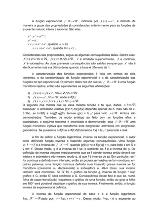 A função exponencial +
ℜ→ℜ:f , indicada por x
axf =)( , é definida de
maneira a gozar das propriedades já consideradas anteriormente para as funções de
expoente natural, inteiro e racional. São elas:
yxyx
aaa +
=⋅ ;
aa =1
;
yx
aayx <⇒< , quando 1>a e
xy
aayx <⇒< , quando 10 << a ,
Consideradas tais propriedades, segue-se algumas consequências delas. Dentre elas:
ℜ∈∀≠ xxf ,0)( , ℜ∈∀> xxf ,0)( , f é ilimitada superiormente, f é contínua,
f é sobrejetiva. As duas primeiras consequências são válidas sempre que f não é
identicamente nula e a última delas quando a base é diferente de 1.
A caracterização das funções exponenciais é feita em termos de dois
teoremas, o da caracterização da função exponencial e o da caracterização das
funções de tipo exponencial. O primeiro deles nos diz que se +
ℜ→ℜ:f é uma função
monótona injetiva, então são equivalentes as seguintes afirmações:
1) ℜ∈∀Ζ∈∀= xnxfnxf n
,,)()( ;
2) ℜ∈∀= xaxf x
,)( , onde a=f(1);
3) ℜ∈∀⋅=+ yxyfxfyxf ,),()()( .
O segundo nos mostra que se essa mesma função é tal que, dados ℜ∈hx,
quaisquer, o acréscimo relativo [f(x+h)-f(x)]/f(x) dependa apenas de h, mas não de x.
Então, se b=f(0) e a=g(1)/g(0), tem-se g(x) = b x
a para todo ℜ∈x . Ambos são
demonstrados. Também, de modo análogo ao feito com as funções afins e
quadráticas, o seguinte teorema é enunciado e demonstrado: seja +
ℜ→ℜ:f uma
função monótona injetiva que transforma toda progressão aritmética em progressão
geométrica. Se pusermos b=f(0) e a=f(1)/f(0) teremos f(x) = b x
a para todo x real.
A fim de definir a função logarítmica, inversa da função exponencial, o autor
inicia definindo função inversa e trazendo algumas consequências. Uma função
XYg →: é a inversa de YXf →: quando g(f(x)) =x e f(g(y)) = y, para todo x em X e
y em Y. Desse modo, g é a inversa de f se, e somente se, f é a inversa de g. Da
definição de inversa decorre imediatamente que se f admite inversa então deverá ser
injetora e sobrejetora (do mesmo modo g, já que f é inversa de g). Em particular, se f
for contínua e definida num intervalo, então só poderá ser injetiva se for monótona, em
outras palavras, uma função contínua definida num intervalo possui inversa se for
monótona (crescente ou decrescente) e sobrejetora e, além disso, sua inversa
também será monótona. Se G’ for o gráfico da função g, inversa da função f cujo
gráfico é G, então G’ será simétrico a G. Consequência desse fato é que se, numa
folha de papel translúcido, traçarmos o gráfico de uma função, então ao girar a folha
em 180° será possível visualizar o gráfico de sua inversa. Finalmente, então, a função
inversa da exponencial é definida.
A inversa da função exponencial de base a é a função logarítmica
ℜ→ℜ+
:loga dada por: xaxy y
a =⇔= log . Desse modo, xalog é o expoente ao
 