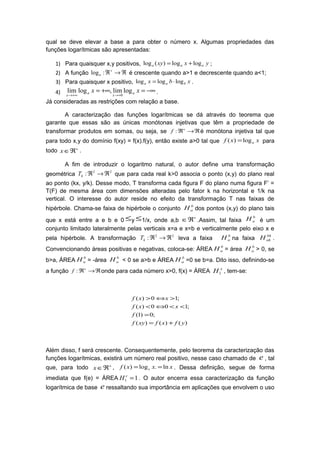 qual se deve elevar a base a para obter o número x. Algumas propriedades das
funções logarítmicas são apresentadas:
1) Para quaisquer x,y positivos, yxxy aaa loglog)(log += ;
2) A função ℜ→ℜ+
:loga é crescente quando a>1 e decrescente quando a<1;
3) Para quaisquer x positivo, xbx baa logloglog ⋅= .
4) −∞=+∞=
+→+∞→
xx a
x
a
x
loglim,loglim
0
.
Já consideradas as restrições com relação a base.
A caracterização das funções logarítmicas se dá através do teorema que
garante que essas são as únicas monótonas injetivas que têm a propriedade de
transformar produtos em somas, ou seja, se ℜ→ℜ+
:f é monótona injetiva tal que
para todo x,y do domínio f(xy) = f(x).f(y), então existe a>0 tal que xxf alog)( = para
todo +
ℜ∈x .
A fim de introduzir o logaritmo natural, o autor define uma transformação
geométrica
22
: ℜ→ℜkT que para cada real k>0 associa o ponto (x,y) do plano real
ao ponto (kx, y/k). Desse modo, T transforma cada figura F do plano numa figura F’ =
T(F) de mesma área com dimensões alteradas pelo fator k na horizontal e 1/k na
vertical. O interesse do autor reside no efeito da transformação T nas faixas de
hipérbole. Chama-se faixa de hipérbole o conjunto
b
aH dos pontos (x,y) do plano tais
que x está entre a e b e 0 ≤y ≤1/x, onde a,b
+
ℜ∈ .Assim, tal faixa
b
aH é um
conjunto limitado lateralmente pelas verticais x=a e x=b e verticalmente pelo eixo x e
pela hipérbole. A transformação
22
: ℜ→ℜkT leva a faixa
b
aH na faixa
bk
akH .
Convencionando áreas positivas e negativas, coloca-se: ÁREA
b
aH = área
b
aH > 0, se
b>a, ÁREA
b
aH = -área
b
aH < 0 se a>b e ÁREA
b
aH =0 se b=a. Dito isso, definindo-se
a função ℜ→ℜ+
:f onde para cada número x>0, f(x) = ÁREA x
H1 , tem-se:
)()()(
;0)1(
;100)(
;10)(
yfxfxyf
f
xxf
xxf
+=
=
<<⇔<
>⇔>
Além disso, f será crescente. Consequentemente, pelo teorema da caracterização das
funções logarítmicas, existirá um número real positivo, nesse caso chamado de e , tal
que, para todo +
ℜ∈x , xxxf e ln.log)( == . Dessa definição, segue de forma
imediata que f(e) = ÁREA 11 =e
H . O autor encerra essa caracterização da função
logarítmica de base e ressaltando sua importância em aplicações que envolvem o uso
 