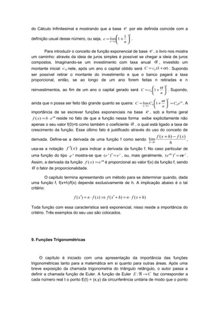 do Cálculo Infinitesimal e mostrando que a base e por ele definida coincide com a
definição usual desse número, ou seja,
n
n n
e 





+=
∞→
1
1lim .
Para introduzir o conceito de função exponencial de base e , o livro nos mostra
um caminho: através da ideia de juros simples é possível se chegar a ideia de juros
compostos. Imaginando-se um investimento com taxa anual α , investido um
montante inicial 0c nele, após um ano o capital obtido será )1(0 α+= cC . Supondo
ser possível retirar o montante do investimento e que o banco pagará a taxa
proporcional, então, se ao longo de um ano forem feitas n retiradas e n
reinvestimentos, ao fim de um ano o capital gerado será
n
n
cC 





+=
α
10 . Supondo,
ainda que n possa ser feito tão grande quanto se queira: αα
eC
n
CC
n
n
00 1lim =





+=
∞→
. A
importância de se escrever funções exponenciais na base e , sob a forma geral
x
ebxf α
⋅=)( reside no fato de que a função nessa forma exibe explicitamente não
apenas o seu valor f(0)=b como também o coeficiente α , o qual está ligado a taxa de
crescimento da função. Esse último fato é justificado através do uso do conceito de
derivada. Define-se a derivada de uma função f como sendo
h
xfhxf
h
)()(
lim
0
−+
→
,
usa-se a notação )(xf ′ para indicar a derivada da função f. No caso particular de
uma função do tipo x
e mostra-se que xx
ee =′)( , ou, mais geralmente, xx
ee αα
=′)( .
Assim, a derivada da função x
exf α
=)( é proporcional ao valor f(x) da função f, sendo
α o fator de proporcionalidade.
O capítulo termina apresentando um método para se determinar quando, dada
uma função f, f(x+h)/f(x) depende exclusivamente de h. A implicação abaixo é o tal
critério:
)()()()( hxfnhxfxfnxf +⋅=+′⇒⋅=′
Toda função com essa característica será exponencial, nisso reside a importância do
critério. Três exemplos do seu uso são colocados.
9. Funções Trigonométricas
O capítulo é iniciado com uma apresentação da importância das funções
trigonométricas tanto para a matemática em si quanto para outras áreas. Após uma
breve exposição da chamada trigonometria do triângulo retângulo, o autor passa a
definir a chamada função de Euler. A função de Euler CE →ℜ: faz corresponder a
cada número real t o ponto E(t) = (x,y) da circunferência unitária de modo que o ponto
 
