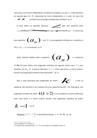 menor que 2, sem termo independente. A recíproca é verdadeira, ou seja, “[...] todo polinômio
do segundo grau em n , desprovido de termo independente, é o valor da soma dos
n primeiros termos de alguma progressão aritmética.” (p. 7)
O autor define um operador diferença
∆para uma sequência como
nnn aaa −=∆+1 . E conclui que
essa sequência )( na será “[...] uma progressão aritmética se e somente se
)()( 1 nnn aaa −=∆ + é constante”. (p. 7)
Assim, fazendo relações entre a sequencia
)( na e a sequencia
( )na∆ o autor define uma progressão aritmética de segunda ordem como “[...] uma
sequência )( na na qual as diferenças nnn aaa −=∆ +1 , entre cada termo e o termo anterior,
formam uma progressão aritmética não-estacionária”. 5
(p. 7)
Aqui o autor generaliza para progressões de ordem
k e traz, na
sequência, dois teoremas e um corolário com suas respectivas provas6
. “De modo geral, uma
progressão aritmética de ordem )2( >kk é uma sequência na qual as diferenças
entre cada termo e o termo anterior formam uma progressão aritmética de ordem
1−k ”. (p. 8)
Teorema1: ∑=
=++++
n
k
ppppp
kn
1
...321 é um polinômio de grau 1+p em n . (p. 11)
5
Ver exemplos 15 e 16 da p. 8
6
Ver provas dos teoremas nas p. 11 e 12 e do corolário no exemplo 20 da p.12
 