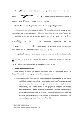 “Se I é a taxa de crescimento de uma grandeza relativamente ao período de
tempo
T e i é a taxa de crescimento relativamente ao
período t , e se ntT = , então
n
iI )1(1 +=+ ”. 8
(p. 27)
Fórmula da soma dos n primeiros termos de uma progressão geométrica
O livro também traz a formula da soma dos n primeiros termos de uma progressão
geométrica e suas variações chegando a definir um limite finito para esta soma. “A soma dos
n primeiros termos de uma progressão geométrica )( na de razão 1≠q , é
q
q
aS
n
n
−
−
=
1
1
1 . (p. 28) [...] Nas progressões geométricas em que
1<q , a soma dos n primeiros termos tem um limite
finito quando ∞→n . Como nesse caso q
a
q
aSn
n −
=
−
−
=
∞→ 11
01
lim 1
1 ”. (p. 29)
Em seguida e finalizando o tema, o autor apresenta o teorema fundamental da somação:
11
1
aaa n
n
k
k −=∆ +
=
∑ , que “[...] também nos permitiria determinar o valor da soma dos
n primeiros termos de uma progressão geométrica”. 9
(p. 30)
3. Sobre o Ensino de Progressões
Neste subitem o autor faz algumas sugestões para os professores quanto ao
desenvolvimento do ensino de progressões. Algumas delas como:
O ensino de casos particulares; que “em uma progressão aritmética a soma de dois termos
equidistantes dos extremos é igual à soma dos extremos”; que “em uma progressão
geométrica cada termo é a média geométrica entre seu antecedente e seu
consequente”; que o termo central de uma progressão aritmética com número
ímpar de termos é a média aritmética dos extremos e que em uma progressão
geométrica com número impar de termos é a média geométrica dos extremos; que
“em uma progressão geométrica, o produto de dois termos equidistantes dos
extremos é igual ao produto dos extremos”; (p. 40)
8
A prova desta fórmula está na p.27
9
A prova deste teorema esta no exemplo 6 da p.30
 