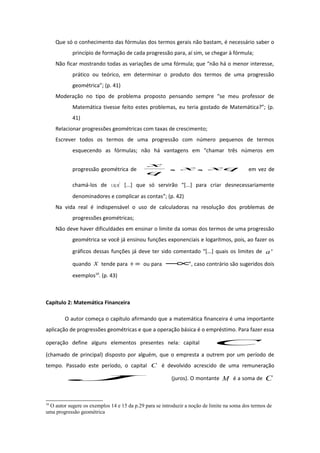 Que só o conhecimento das fórmulas dos termos gerais não bastam, é necessário saber o
princípio de formação de cada progressão para, aí sim, se chegar à fórmula;
Não ficar mostrando todas as variações de uma fórmula; que “não há o menor interesse,
prático ou teórico, em determinar o produto dos termos de uma progressão
geométrica”; (p. 41)
Moderação no tipo de problema proposto pensando sempre “se meu professor de
Matemática tivesse feito estes problemas, eu teria gostado de Matemática?”; (p.
41)
Relacionar progressões geométricas com taxas de crescimento;
Escrever todos os termos de uma progressão com número pequenos de termos
esquecendo as fórmulas; não há vantagens em “chamar três números em
progressão geométrica de xqx
q
x
,, em vez de
chamá-los de 2
,, xqxqx [...] que só servirão “[...] para criar desnecessariamente
denominadores e complicar as contas”; (p. 42)
Na vida real é indispensável o uso de calculadoras na resolução dos problemas de
progressões geométricas;
Não deve haver dificuldades em ensinar o limite da somas dos termos de uma progressão
geométrica se você já ensinou funções exponenciais e logaritmos, pois, ao fazer os
gráficos dessas funções já deve ter sido comentado “[...] quais os limites de x
a
quando x tende para ∞+ ou para ∞− ”, caso contrário são sugeridos dois
exemplos10
. (p. 43)
Capítulo 2: Matemática Financeira
O autor começa o capítulo afirmando que a matemática financeira é uma importante
aplicação de progressões geométricas e que a operação básica é o empréstimo. Para fazer essa
operação define alguns elementos presentes nela: capital C
(chamado de principal) disposto por alguém, que o empresta a outrem por um período de
tempo. Passado este período, o capital C é devolvido acrescido de uma remuneração
J (juros). O montante M é a soma de C
10
O autor sugere os exemplos 14 e 15 da p.29 para se introduzir a noção de limite na soma dos termos de
uma progressão geométrica
 