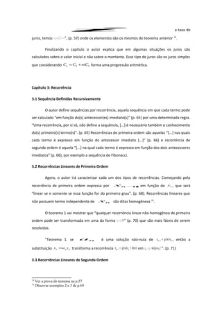 i a taxa de
juros, temos kkkkkn
kn
knk JPAiDJ
i
i
DD
i
i
DP −==
+−
+−
=
+−
= −−
−−
−
,,
)1(1
)1(1
,
)1(1
1
)(
00 ”, (p. 57) onde os elementos são os mesmos do teorema anterior 14
.
Finalizando o capítulo o autor explica que em algumas situações os juros são
calculados sobre o valor inicial e não sobre o montante. Esse tipo de juros são os juros simples
que considerando 00 niCCCn += forma uma progressão aritmética.
Capítulo 3: Recorrência
3.1 Sequência Definidas Recursivamente
O autor define sequências por recorrência, aquela sequência em que cada termo pode
ser calculado “em função do(s) antecessor(es) imediato(s)” (p. 65) por uma determinada regra.
“Uma recorrência, por si só, não define a sequência, [...] é necessário também o conhecimento
do(s) primeiro(s) termo(s)”. (p. 65) Recorrências de primeira ordem são aquelas “[...] nas quais
cada termo é expresso em função do antecessor imediato [...]” (p. 66) e recorrência de
segunda ordem é aquela “[...] na qual cada termo é expresso em função dos dois antecessores
imediatos” (p. 66), por exemplo a sequência de Fibonacci.
3.2 Recorrências Lineares de Primeira Ordem
Agora, o autor irá caracterizar cada um dos tipos de recorrências. Começando pela
recorrência de primeira ordem expressa por 1+nx em função de nx , que será
“linear se e somente se essa função for do primeiro grau”. (p. 68). Recorrências lineares que
não possuem termo independente de nx são ditas homogêneas 15
.
O teorema 1 vai mostrar que “qualquer recorrência linear não-homogênea de primeira
ordem pode ser transformada em uma da forma )(1 nfxx nn +=+ ” (p. 70) que são mais fáceis de serem
resolvidas.
“Teorema 1. se na é uma solução não-nula de nn xngx )(1 =+ , então a
substituição nnn yax = transforma a recorrência )()(1 nhxngx nn +=+ em 1
1 ]).()[( −
+ += nnn angnhyy ”. (p. 71)
3.3 Recorrências Lineares de Segunda Ordem
14
Ver a prova do teorema na p.57
15
Observar exemplos 2 e 3 da p.69
 