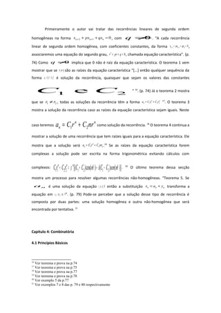 Primeiramente o autor vai tratar das recorrências lineares de segunda ordem
homogêneas na forma 012 =++ ++ nnn qxpxx , com 0≠q . “A cada recorrência
linear de segunda ordem homogênea, com coeficientes constantes, da forma 012 =++ ++ nnn qxpxx ,
associaremos uma equação do segundo grau, 02
=++ qprr , chamada equação característica”. (p.
74) Como 0≠q implica que 0 não é raiz da equação característica. O teorema 1 vem
mostrar que se 21 err são as raízes da equação característica “[...] então qualquer sequência da
forma nn
n rCrCa 2211 += é solução da recorrência, quaisquer que sejam os valores das constantes
21 e CC ” 16
. (p. 74) Já o teorema 2 mostra
que se 21 rr ≠ , todas as soluções da recorrência têm a forma nn
n rCrCa 2211 += 17
. O teorema 3
mostra a solução da recorrência caso as raízes da equação característica sejam iguais. Neste
caso teremos
nn
n nrCrCa 21 += como solução da recorrência. 18
O teorema 4 continua a
mostrar a solução de uma recorrência que tem raízes iguais para a equação característica. Ele
mostra que a solução será n
n
n nrCrCa 21 += .19
Se as raízes da equação característica forem
complexas a solução pode ser escrita na forma trigonométrica evitando cálculos com
complexos: )]()()cos()[( 21212211 θθρ nsenCCinCCrCrC nnn
−++=+ . 20
O último teorema dessa secção
mostra um processo para resolver algumas recorrências não-homogêneas. “Teorema 5. Se
na é uma solução da equação )(12 nfqxpxx nnn =++ ++ então a substituição nnn yax += transforma a
equação em 012 =++ ++ nnn qypyy ”. (p. 79) Pode-se perceber que a solução desse tipo de recorrência é
composta por duas partes: uma solução homogênea e outra não-homogênea que será
encontrada por tentativa. 21
Capitulo 4: Combinatória
4.1 Princípios Básicos
16
Ver teorema e prova na p.74
17
Ver teorema e prova na p.75
18
Ver teorema e prova na p.77
19
Ver teorema e prova na p.78
20
Ver exemplo 5 da p.77
21
Ver exemplos 7 e 8 das p. 79 e 80 respectivamente
 