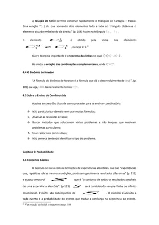 A relação de Stifel permite construir rapidamente o triângulo de Tartaglia – Pascal.
Essa relação “[...] diz que somando dois elementos lado a lado no triângulo obtém-se o
elemento situado embaixo do da direita.” (p. 108) Assim no triângulo 121
11
1
2
2
1
2
0
2
1
1
0
1
0
0
CCC
CC
C
o elemento 1
2C é obtido pela soma dos elementos
1
1
0
1 e CC , ou seja 1+1.22
Outro teorema importante é o teorema das linhas no qual nn
nnnn CCCC 2...210
=++++ .
Há ainda, a relação das combinações complementares, onde pn
n
p
n CC −
= .
4.4 O Binômio de Newton
“A fórmula do binômio de Newton é a fórmula que dá o desenvolvimento de n
ax )( + ”, (p.
109) ou seja, ))...()(( axaxax +++ . Genericamente temos ∑=
−
=+
n
p
pnpp
n
n
xaCax
0
)( .
4.5 Sobre o Ensino de Combinatória
Aqui os autores dão dicas de como proceder para se ensinar combinatória.
4- Não particularizar demais nem usar muitas fórmulas;
5- Analisar as respostas erradas;
6- Buscar métodos que solucionem vários problemas e não truques que resolvam
problemas particulares;
7- Usar raciocínios construtivos;
8- Não comece tentando identificar o tipo do problema.
Capítulo 5: Probabilidade
5.1 Conceitos Básicos
O capítulo se inicia com as definições de experiências aleatórias, que são “experiências
que, repetidas sob as mesmas condições, produzem geralmente resultados diferentes” (p. 113)
e espaço amostral S que é “o conjunto de todos os resultados possíveis
de uma experiência aleatória”. (p.113) S será considerado sempre finito ou infinito
enumerável. Eventos são subconjuntos de S . O número associado a
cada evento é a probabilidade do evento que traduz a confiança na ocorrência do evento.
22
Ver relação de Stifel e sua prova na p. 108
 