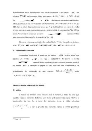 Probabilidade é, então, definida como “uma função que associa a cada evento A um
número )( AP de forma que: i) Para todo evento A , 1)(0 ≤≤ AP ; ii) 1)( =SP ; iii)
Se A e B são eventos mutuamente excludentes,
isto é, eventos que não podem ocorrer simultaneamente )( φ=∩ BA então )()()( BPAPBAP +=∪ ”. (p.
114). Para o cálculo da probabilidade temos que “a probabilidade de um evento é a razão
entre o número de casos favoráveis ao evento e o número total de casos possíveis” (p. 115) ou
ainda, “o número de vezes que o evento A ocorreu dividido
pelo número total de repetições da experiência”. (p. 116).
O teorema 1 traz as propriedades das probabilidades 23
. Entre elas podemos destacar
duas: )()()()( BAPBPAPBAP ∩−+=∪ e )()()( BAPAPBAP ∩−=− .
5.2 Probabilidade Condicional
Probabilidade condicional é aquela de um evento B ocorrer sendo que
ocorreu um evento A , ou seja, a probabilidade de ocorrer o evento
B depende de um evento prévio que restringirá, o espaço amostral
do evento B . A definição da página 124 será mais útil para a determinação da
probabilidade da intersecção de dois eventos.
)(
)(
)/(
AP
BAP
ABP
∩
= , então
)/().()( ABPAPBAP =∩ .
Capítulo 6: Médias e o Princípio das Gavetas
6.1 Médias
As médias são definidas como: “em uma lista de números, a média é o valor que
substitui todos os elementos desta lista sem alterar certa característica desta lista.” Se a
característica da lista for a soma dos elementos temos a média aritmética
n
xxx
x n+++
=
...21
; se for o produto dos elementos temos a média geométrica
23
Ver p. 116
 