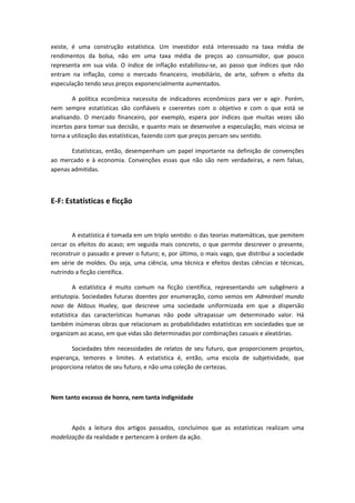 existe, é uma construção estatística. Um investidor está interessado na taxa média de
rendimentos da bolsa, não em uma taxa média de preços ao consumidor, que pouco
representa em sua vida. O índice de inflação estabilizou-se, ao passo que índices que não
entram na inflação, como o mercado financeiro, imobiliário, de arte, sofrem o efeito da
especulação tendo seus preços exponencialmente aumentados.
A política econômica necessita de indicadores econômicos para ver e agir. Porém,
nem sempre estatísticas são confiáveis e coerentes com o objetivo e com o que está se
analisando. O mercado financeiro, por exemplo, espera por índices que muitas vezes são
incertos para tomar sua decisão, e quanto mais se desenvolve a especulação, mais viciosa se
torna a utilização das estatísticas, fazendo com que preços percam seu sentido.
Estatísticas, então, desempenham um papel importante na definição de convenções
ao mercado e à economia. Convenções essas que não são nem verdadeiras, e nem falsas,
apenas admitidas.
E-F: Estatísticas e ficção
A estatística é tomada em um triplo sentido: o das teorias matemáticas, que pemitem
cercar os efeitos do acaso; em seguida mais concreto, o que permite descrever o presente,
reconstruir o passado e prever o futuro; e, por último, o mais vago, que distribui a sociedade
em série de moldes. Ou seja, uma ciência, uma técnica e efeitos destas ciências e técnicas,
nutrindo a ficção científica.
A estatística é muito comum na ficção científica, representando um subgênero a
antiutopia. Sociedades futuras doentes por enumeração, como vemos em Admirável mundo
novo de Aldous Huxley, que descreve uma sociedade uniformizada em que a dispersão
estatística das características humanas não pode ultrapassar um determinado valor. Há
também inúmeras obras que relacionam as probabilidades estatísticas em sociedades que se
organizam ao acaso, em que vidas são determinadas por combinações casuais e aleatórias.
Sociedades têm necessidades de relatos de seu futuro, que proporcionem projetos,
esperança, temores e limites. A estatística é, então, uma escola de subjetividade, que
proporciona relatos de seu futuro, e não uma coleção de certezas.
Nem tanto excesso de honra, nem tanta indignidade
Após a leitura dos artigos passados, concluímos que as estatísticas realizam uma
modelização da realidade e pertencem à ordem da ação.
 