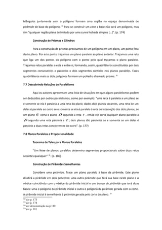 triângulos juntamente com o polígono formam uma região no espaço denominada de
pirâmide de base do polígono. 34
Para se construir um cone a base não será um polígono, mas
sim “qualquer região plana delimitada por uma curva fechada simples [...]”. (p. 174)
Construção de Prismas e Cilindros
Para a construção de prismas precisamos de um polígono em um plano, um ponto fora
deste plano. Por este ponto traçamos um plano paralelo ao plano anterior. Traçamos uma reta
que liga um dos pontos do polígono com o ponto pelo qual traçamos o plano paralelo.
Traçamos retas paralelas a esta e entre si, formando, assim, quadriláteros constituídos por dois
segmentos consecutivos e paralelos e dois segmentos contidos nos planos paralelos. Esses
quadriláteros mais os dois polígonos formam um poliedro chamado prisma. 35
7.7 Descobrindo Relações de Paralelismo
Aqui os autores apresentam uma lista de situações em que alguns paralelismos podem
ser deduzidos por outros paralelismos, como por exemplo: “uma reta é paralela a um plano se
e somente se ela é paralela a uma reta do plano; dados dois planos secantes, uma reta de um
deles é paralela ao outro se e somente se ela é paralela à reta de interseção dos dois planos; se
um plano α corta o plano β segundo a reta r , então ele corta qualquer plano paralelo a
β segundo uma reta paralela a r ; dois planos são paralelos se e somente se um deles é
paralelo a duas retas concorrentes do outro”. (p. 177)
7.8 Planos Paralelos e Proporcionalidade
Teorema de Tales para Planos Paralelos
“Um feixe de planos paralelos determina segmentos proporcionais sobre duas retas
secantes quaisquer” 36
. (p. 180)
Construção de Pirâmides Semelhantes
Considere uma pirâmide. Trace um plano paralelo à base da pirâmide. Este plano
dividirá a pirâmide em dois poliedros: uma outra pirâmide que terá sua base neste plano e o
vértice coincidindo com o vértice da pirâmide inicial e um tronco de pirâmide que terá duas
bases: uma o polígono da pirâmide inicial e outra o polígono da pirâmide gerada com o corte.
A pirâmide inicial é semelhante à pirâmide gerada pelo corte do plano. 37
34
Ver p. 173
35
Ver p. 174
36
Ver demonstração na p.180
37
Ver p. 181
 