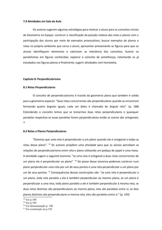 7.9 Atividades em Sala de Aula
Os autores sugerem algumas estratégias para motivar o aluno para os conceitos iniciais
de Geometria no Espaço: construir a classificação da posição relativa das retas e planos com a
participação dos alunos por meio de exemplos provocativos; buscar exemplos de planos e
retas no próprio ambiente que cerca o aluno; apresentar previamente as figuras para que os
alunos identifiquem elementos e valorizem as relevância dos conceitos; ilustrar os
paralelismos em figuras conhecidas; explorar o conceito de semelhança, retomando os já
estudados nas figuras planas e finalmente, sugerir atividades com homotetia.
Capítulo 8: Perpendicularismo
8.1 Retas Perpendiculares
O conceito de perpendicularismo é trazido da geometria plana que também é valido
para a geometria espacial: “duas retas concorrentes são perpendiculares quando se encontram
formando quatro ângulos iguais; cada um deles é chamado de ângulo reto”. (p. 188)
Estendendo o conceito temos que se tomarmos duas retas perpendiculares e quaisquer
paralelas respectiva se essas paralelas forem perpendiculares então as outras são ortogonais.
38
8.2 Retas e Planos Perpendiculares
“Dizemos que uma reta é perpendicular a um plano quando ela é ortogonal a todas as
retas desse plano”. 39
Os autores propõem uma atividade para que os alunos percebam as
relações de perpendicularismo entre reta e plano utilizando um pedaço de papel e uma mesa.
A atividade sugere o seguinte teorema: “se uma reta é ortogonal a duas retas concorrentes de
um plano ela é perpendicular ao plano”. 40
De posse desse teorema podemos construir num
plano perpendicular uma reta por um de seus pontos e uma reta perpendicular a um plano por
um de seus pontos. 41
Consequências dessas construções são: “se uma reta é perpendicular a
um plano, toda reta paralela a ela é também perpendicular ao mesmo plano; se um plano é
perpendicular a uma reta, todo plano paralelo a ele é também perpendicular à mesma reta; se
duas retas distintas são perpendiculares ao mesmo plano, elas são paralelas entre si; se dois
planos distintos são perpendiculares à mesma reta, eles são paralelos entre si.” (p. 193)
38
Ver p.188
39
Ver p.189
40
Ver demonstração p. 190
41
Ver construção na p.192
 