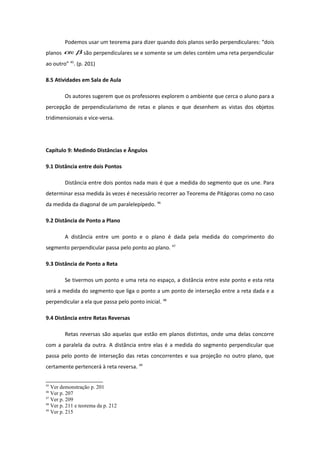 Podemos usar um teorema para dizer quando dois planos serão perpendiculares: “dois
planos βαe são perpendiculares se e somente se um deles contém uma reta perpendicular
ao outro” 45
. (p. 201)
8.5 Atividades em Sala de Aula
Os autores sugerem que os professores explorem o ambiente que cerca o aluno para a
percepção de perpendicularismo de retas e planos e que desenhem as vistas dos objetos
tridimensionais e vice-versa.
Capítulo 9: Medindo Distâncias e Ângulos
9.1 Distância entre dois Pontos
Distância entre dois pontos nada mais é que a medida do segmento que os une. Para
determinar essa medida às vezes é necessário recorrer ao Teorema de Pitágoras como no caso
da medida da diagonal de um paralelepípedo. 46
9.2 Distância de Ponto a Plano
A distância entre um ponto e o plano é dada pela medida do comprimento do
segmento perpendicular passa pelo ponto ao plano. 47
9.3 Distância de Ponto a Reta
Se tivermos um ponto e uma reta no espaço, a distância entre este ponto e esta reta
será a medida do segmento que liga o ponto a um ponto de interseção entre a reta dada e a
perpendicular a ela que passa pelo ponto inicial. 48
9.4 Distância entre Retas Reversas
Retas reversas são aquelas que estão em planos distintos, onde uma delas concorre
com a paralela da outra. A distância entre elas é a medida do segmento perpendicular que
passa pelo ponto de interseção das retas concorrentes e sua projeção no outro plano, que
certamente pertencerá à reta reversa. 49
45
Ver demonstração p. 201
46
Ver p. 207
47
Ver p. 209
48
Ver p. 211 e teorema da p. 212
49
Ver p. 215
 
