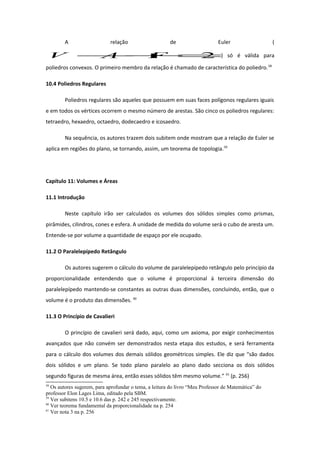 A relação de Euler (
2=+− FAV ) só é válida para
poliedros convexos. O primeiro membro da relação é chamado de característica do poliedro.58
10.4 Poliedros Regulares
Poliedros regulares são aqueles que possuem em suas faces polígonos regulares iguais
e em todos os vértices ocorrem o mesmo número de arestas. São cinco os poliedros regulares:
tetraedro, hexaedro, octaedro, dodecaedro e icosaedro.
Na sequência, os autores trazem dois subitem onde mostram que a relação de Euler se
aplica em regiões do plano, se tornando, assim, um teorema de topologia.59
Capítulo 11: Volumes e Áreas
11.1 Introdução
Neste capítulo irão ser calculados os volumes dos sólidos simples como prismas,
pirâmides, cilindros, cones e esfera. A unidade de medida do volume será o cubo de aresta um.
Entende-se por volume a quantidade de espaço por ele ocupado.
11.2 O Paralelepípedo Retângulo
Os autores sugerem o cálculo do volume de paralelepípedo retângulo pelo princípio da
proporcionalidade entendendo que o volume é proporcional à terceira dimensão do
paralelepípedo mantendo-se constantes as outras duas dimensões, concluindo, então, que o
volume é o produto das dimensões. 60
11.3 O Princípio de Cavalieri
O princípio de cavalieri será dado, aqui, como um axioma, por exigir conhecimentos
avançados que não convém ser demonstrados nesta etapa dos estudos, e será ferramenta
para o cálculo dos volumes dos demais sólidos geométricos simples. Ele diz que “são dados
dois sólidos e um plano. Se todo plano paralelo ao plano dado secciona os dois sólidos
segundo figuras de mesma área, então esses sólidos têm mesmo volume.” 61
(p. 256)
58
Os autores sugerem, para aprofundar o tema, a leitura do livro “Meu Professor de Matemática” do
professor Elon Lages Lima, editado pela SBM.
59
Ver subitens 10.5 e 10.6 das p. 242 e 245 respectivamente.
60
Ver teorema fundamental da proporcionalidade na p. 254
61
Ver nota 3 na p. 256
 