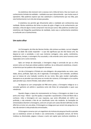 As estatísticas não merecem nem o excesso nem a falta de honra. Elas nos trazem um
conhecimento limitado da realidade – realidade essa que é desconhecida – que muitas vezes é
operatório. Não podemos esperar que elas substituam o Conhecimento que nos falta, pois
este Conhecimento é um mito dos tempos passados.
A estatística nos permite agir eficazmente sobre a realidade sem conhecermos essa
realidade. Muitas estatísticas são fortes no plano da ação e frágeis no do conhecimento, por
exemplo, o fato de alguns nomes comprarem mais do que outros. Não podemos acreditar que
estatísticas são fotografias quantitativas da realidade, neste caso o conhecimento estatístico
se confunde com o Conhecimento.
Um outro olhar
Um Estrangeiro, da tribo dos Narizes-Verdes, não contava sua idade, e ao ser indagado
sobre sua idade não soube responder – o que não significava que ele não tivesse uma. Ao
deparar-se com a sociedade, e com suas inúmeras contagens: anos, quilos, centímetros,
quilômetros, tempos, o estrangeiro fica assustado, e não entende como seres humanos eram
negociados com e como números.
Após um tempo de observação, o Estrangeiro chega à conclusão de que as cifras
servem como um ritual para afastar poderes maléficos. Ao se efetuarem estatísticas, criavam-
se barreiras que tais poderes não conseguiam atravessar.
Um dia o Estrangeiro é fichado em uma delegacia: são perguntados seu nome, sexo,
idade, altura, profissão. Após isto, ele é registrado. O estrangeiro, sem entender, acreditava
que se tratava de uma tradução numérica de seu nome. Mas após receber explicações,
desespera-se ao perceber que está preso ao mundo dos números. O Estrangeiro só se acalma
após perceber que, mesmo fichado, nada sabiam sobre ele.
Ao deparar-se com comparações de PNB entre países, o Estrangeiro indaga-se se o
vencedor ganharia um prêmio e questiona como são feitas tal comparações e quais suas
relevâncias.
Quando chegou a época do recenseamento na França, o Estrangeiro viu bater à sua
porta uma moça – Maria – que lhe ajudou a responder o questionário. O fato de Maria não o
conhecer, inibe o Estrangeiro em suas respostas, que sente dificuldade em definir sua
profissão, e não entende o fato de ser classificado como não residente. As hesitações da
entrevistadora divertem o Estrangeiro, como em um país com castas tão bem definidas era tão
difícil de se incluir em uma delas. O Estrangeiro se indaga para que servem tais perguntas e se
elas não atentam à vida privada dos entrevistados.
O Estrangeiro conversa com um engenheiro do Instituto de pesquisa francês e percebe
que as estatísticas servem ao Estado e aos comerciantes. A população comum, de forma
insidiosa ou dissimulada, julgava e situava o outro sem apelar para nenhuma estatística. A
 