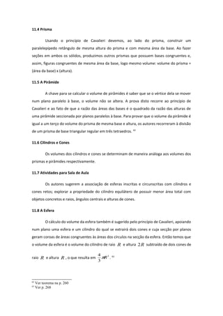 11.4 Prisma
Usando o princípio de Cavalieri devemos, ao lado do prisma, construir um
paralelepípedo retângulo de mesma altura do prisma e com mesma área da base. Ao fazer
seções em ambos os sólidos, produzimos outros prismas que possuem bases congruentes e,
assim, figuras congruentes de mesma área da base, logo mesmo volume: volume do prisma =
(área da base) x (altura).
11.5 A Pirâmide
A chave para se calcular o volume de pirâmides é saber que se o vértice dela se mover
num plano paralelo à base, o volume não se altera. A prova disto recorre ao princípio de
Cavalieri e ao fato de que a razão das áreas das bases é o quadrado da razão das alturas de
uma pirâmide seccionada por planos paralelos à base. Para provar que o volume da pirâmide é
igual a um terço do volume do prisma de mesma base e altura, os autores recorreram à divisão
de um prisma de base triangular regular em três tetraedros. 62
11.6 Cilindros e Cones
Os volumes dos cilindros e cones se determinam de maneira análoga aos volumes dos
prismas e pirâmides respectivamente.
11.7 Atividades para Sala de Aula
Os autores sugerem a associação de esferas inscritas e circunscritas com cilindros e
cones retos; explorar a propriedade do cilindro equilátero de possuir menor área total com
objetos concretos e raios, ângulos centrais e alturas de cones.
11.8 A Esfera
O cálculo do volume da esfera também é sugerido pelo princípio de Cavalieri, apoiando
num plano uma esfera e um cilindro do qual se extrairá dois cones e cuja secção por planos
geram coroas de áreas congruentes às áreas dos círculos na secção da esfera. Então temos que
o volume da esfera é o volume do cilindro de raio R e altura R2 subtraído de dois cones de
raio R e altura R , o que resulta em
3
3
4
Rπ . 63
62
Ver teorema na p. 260
63
Ver p. 268
 