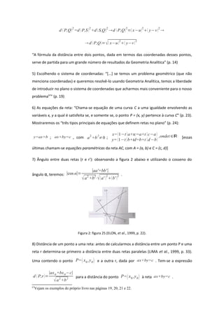 d P,Q2
=d P,S2
+d S,Q2
d P,Q2
=x−u2
 y−v2

 d  P,Q= x−u2
 y−v2
“A fórmula da distância entre dois pontos, dada em termos das coordenadas desses pontos,
serve de partida para um grande número de resultados da Geometria Analítica” (p. 14)
5) Escolhendo o sistema de coordenadas: “[...] se temos um problema geométrico (que não
menciona coordenadas) e queremos resolvê-lo usando Geometria Analítica, temos a liberdade
de introduzir no plano o sistema de coordenadas que acharmos mais conveniente para o nosso
problema67
” (p. 19)
6) As equações da reta: “Chama-se equação de uma curva C a uma igualdade envolvendo as
variáveis x, y a qual é satisfeita se, e somente se, o ponto P = (x, y) pertence à curva C” (p. 23).
Mostraremos os “três tipos principais de equações que definem retas no plano” (p. 24):
y=ax+b ; ax+by=c , com a
2
+b
2
≠0 ;
x=1−t a+tc=a+t c−a
y= 1−t b+td=b+t d−b
,ondet ∈ℝ [essas
últimas chamam-se equações paramétricas da reta AC, com A = (a, b) e C = (c, d)]
7) Ângulo entre duas retas (r e r'): observando a figura 2 abaixo e utilizando o cosseno do
ângulo α, teremos: ∣cos α∣=
∣aa'+bb'∣
a2
+b2
⋅a' 2
b' 2 .
Figura 2: figura 25 (ELON, et al., 1999, p. 22).
8) Distância de um ponto a uma reta: antes de calcularmos a distância entre um ponto P e uma
reta r determina-se primeiro a distância entre duas retas paralelas (LIMA et al., 1999, p. 33).
Uma contendo o ponto P=x0 ,y0 e a outra r, dada por ax+by=c . Tem-se a expressão
d  P,r=
∣ax0+bx0−c∣
a2
+b2 para a distância do ponto P=x0 ,y0 à reta ax+by=c .
67
Vejam os exemplos do próprio livro nas páginas 19, 20, 21 e 22.
 