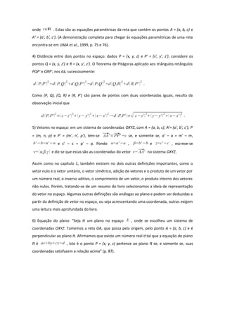 onde t∈ℝ . Estas são as equações paramétricas da reta que contém os pontos A = (a, b, c) e
A' = (a', b', c'). (A demonstração completa para chegar às equações paramétricas de uma reta
encontra-se em LIMA et al., 1999, p. 75 e 76).
4) Distância entre dois pontos no espaço: dados P = (x, y, z) e P' = (x', y', z'), considere os
pontos Q = (x, y, z') e R = (x, y', z'). O Teorema de Pitágoras aplicado aos triângulos retângulos
PQP' e QRP', nos dá, sucessivamente:
d  P,P'2
=d  P,Q 2
+d Q,P' 2
=d P,Q2
+d Q,R2
+d  R,P' 2
.
Como (P, Q), (Q, R) e (R, P') são pares de pontos com duas coordenadas iguais, resulta da
observação inicial que
d  P,P'
2
=z−z' 
2
 y− y' 
2
x− x' 
2
 d P,P' =z−z' 
2
 y− y' 
2
 x− x' 
2
.
5) Vetores no espaço: em um sistema de coordenadas OXYZ, com A = (a, b, c), A'= (a', b', c'), P
= (m, n, p) e P' = (m', n', p'), tem-se AA'=PP' =v se, e somente se, a' – a = m' – m,
b' −b=n'−n e c' – c = p' – p. Pondo α=a' −a , β=b'−b e γ=c' −c , escreve-se
v=α,β,γ  e diz-se que estas são as coordenadas do vetor v=AA' no sistema OXYZ.
Assim como no capítulo 1, também existem no dois outras definições importantes, como o
vetor nulo e o vetor unitário, o vetor simétrico, adição de vetores e o produto de um vetor por
um número real, o inverso aditivo, o comprimento de um vetor, o produto interno dos vetores
não nulos. Porém, tratando-se de um resumo do livro selecionamos a ideia de representação
do vetor no espaço. Algumas outras definições são análogas ao plano e podem ser deduzidas a
partir da definição de vetor no espaço, ou seja acrescentando uma coordenada, outras exigem
uma leitura mais aprofundada do livro.
6) Equação do plano: “Seja π um plano no espaço E , onde se escolheu um sistema de
coordenadas OXYZ. Tomemos a reta OA, que passa pela origem, pelo ponto A = (a, b, c) e é
perpendicular ao plano π. Afirmamos que existe um número real d tal que a equação do plano
π é ax+by+cz=d , isto é o ponto P = (x, y, z) pertence ao plano π se, e somente se, suas
coordenadas satisfazem a relação acima” (p. 87).
 