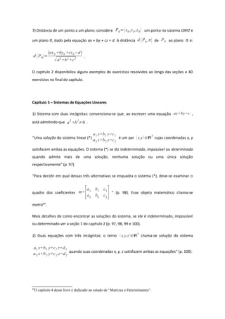 7) Distância de um ponto a um plano: considere P0=x0 ,y0 ,z0 um ponto no sistema OXYZ e
um plano π, dado pela equação ax + by + cz = d. A distância d P0 ,π de P0 ao plano π é:
d P0=
∣ax0 +by0 +cz0−d∣
a2
+b2
+c2 .
O capítulo 2 disponibiliza alguns exemplos de exercícios resolvidos ao longo das seções e 40
exercícios no final do capítulo.
Capítulo 3 – Sistemas de Equações Lineares
1) Sistema com duas incógnitas: convenciona-se que, ao escrever uma equação ax+by=c ,
está admitindo que a
2
+b
2
≠0 .
“Uma solução do sistema linear (*)
a1 x+b1 y=c1
a2 x+b2 y=c2
é um par  x,y∈ℝ2
cujas coordenadas x, y
satisfazem ambas as equações. O sistema (*) se diz indeterminado, impossível ou determinado
quando admite mais de uma solução, nenhuma solução ou uma única solução
respectivamente” (p. 97)
“Para decidir em qual dessas três alternativas se enquadra o sistema (*), deve-se examinar o
quadro dos coeficientes m=
[a1 b1 c1
a2 b2 c2
] ” (p. 98). Esse objeto matemático chama-se
matriz69
.
Mais detalhes de como encontrar as soluções do sistema, se ele é indeterminado, impossível
ou determinado ver a seção 1 do capítulo 2 (p. 97, 98, 99 e 100).
2) Duas equações com três incógnitas: o terno  x,y,z ∈ℝ3
chama-se solução do sistema
a1 x+b1 y+c1 z=d1
a2 x+b2 y+c2 z=d2
quando suas coordenadas x, y, z satisfazem ambas as equações” (p. 100).
69
O capítulo 4 desse livro é dedicado ao estudo de “Matrizes e Determinantes”.
 