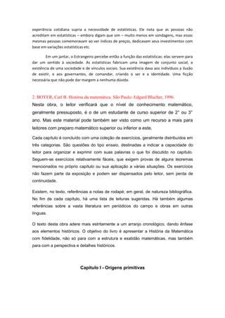 experiência cotidiana supria a necessidade de estatísticas. Ele nota que as pessoas não
acreditam em estatísticas – embora digam que sim – muito menos em sondagens, mas essas
mesmas pessoas comemoravam ao ver índices de preços, dedicavam seus investimentos com
base em variações estatísticas etc.
Em um jantar, o Estrangeiro percebe então a função das estatísticas: elas servem para
dar um sentido à sociedade. As estatísticas fabricam uma imagem de conjunto social, a
existência de uma sociedade e de vínculos sociais. Sua existência dava aos indivíduos a ilusão
de existir, e aos governantes, de comandar, criando o ser e a identidade. Uma ficção
necessária que não pode dar margem a nenhuma dúvida.
2. BOYER, Carl B. História da matemática. São Paulo: Edgard Blucher, 1996.
Nesta obra, o leitor verificará que o nível de conhecimento matemático,
geralmente pressuposto, é o de um estudante de curso superior de 2° ou 3°
ano. Mas este material pode também ser visto como um recurso a mais para
leitores com preparo matemático superior ou inferior a este.
Cada capítulo é concluído com uma coleção de exercícios, geralmente distribuídos em
três categorias. São questões do tipo ensaio, destinadas a indicar a capacidade do
leitor para organizar e exprimir com suas palavras o que foi discutido no capítulo.
Seguem-se exercícios relativamente fáceis, que exigem provas de alguns teoremas
mencionados no próprio capítulo ou sua aplicação a várias situações. Os exercícios
não fazem parte da exposição e podem ser dispensados pelo leitor, sem perda de
continuidade.
Existem, no texto, referências a notas de rodapé; em geral, de natureza bibliográfica.
No fim de cada capítulo, há uma lista de leituras sugeridas. Há também algumas
referências sobre a vasta literatura em periódicos do campo e obras em outras
línguas.
O texto desta obra adere mais estritamente a um arranjo cronológico, dando ênfase
aos elementos históricos. O objetivo do livro é apresentar a História da Matemática
com fidelidade, não só para com a estrutura e exatidão matemáticas, mas também
para com a perspectiva e detalhes históricos.
Capítulo l - Origens primitivas
 