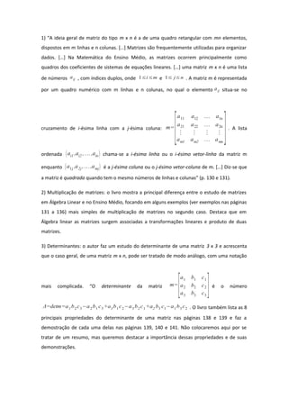 1) “A ideia geral de matriz do tipo m x n é a de uma quadro retangular com mn elementos,
dispostos em m linhas e n colunas. […] Matrizes são frequentemente utilizadas para organizar
dados. […] Na Matemática do Ensino Médio, as matrizes ocorrem principalmente como
quadros dos coeficientes de sistemas de equações lineares. […] uma matriz m x n é uma lista
de números aij , com índices duplos, onde 1≤i≤m e 1≤ j≤n . A matriz m é representada
por um quadro numérico com m linhas e n colunas, no qual o elemento aij situa-se no
cruzamento de i-ésima linha com a j-ésima coluna: m=
[
a11 a12  a1n
a21 a22  a2n
⋮ ⋮ ⋮ ⋮
am1 am2  amn
]. A lista
ordenada ai1 ,ai2 ,... ,ain chama-se a i-ésima linha ou o i-ésimo vetor-linha da matriz m
enquanto a1j ,a2j ,...,amj é a j-ésima coluna ou o j-ésimo vetor-coluna de m. […] Diz-se que
a matriz é quadrada quando tem o mesmo números de linhas e colunas” (p. 130 e 131).
2) Multiplicação de matrizes: o livro mostra a principal diferença entre o estudo de matrizes
em Álgebra Linear e no Ensino Médio, focando em alguns exemplos (ver exemplos nas páginas
131 a 136) mais simples de multiplicação de matrizes no segundo caso. Destaca que em
Álgebra linear as matrizes surgem associadas a transformações lineares e produto de duas
matrizes.
3) Determinantes: o autor faz um estudo do determinante de uma matriz 3 x 3 e acrescenta
que o caso geral, de uma matriz m x n, pode ser tratado de modo análogo, com uma notação
mais complicada. “O determinante da matriz m=
[
a1 b1 c1
a2 b2 c2
a3 b3 c3
]é o número
Δ=detm=a1b2c3−a2b1 c3+a3 b1c2−a3b2 c1 +a2 b3 c1−a1 b3c2 . O livro também lista as 8
principais propriedades do determinante de uma matriz nas páginas 138 e 139 e faz a
demostração de cada uma delas nas páginas 139, 140 e 141. Não colocaremos aqui por se
tratar de um resumo, mas queremos destacar a importância dessas propriedades e de suas
demonstrações.
 
