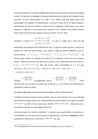 4) A regra de Cramer: “é um dos métodos mais tradicionais para resolver sistemas de equações
lineares. Ela apresenta a vantagem de fornecer explicitamente os valores das incógnitas como
quocientes de dois determinantes” (p. 143). O livro destaca que essa regra possui duas
desvantagens em relação ao escalonamento: o primeiro é que ela só se aplica quando o
determinante da matriz do sistema é diferente de zero (quando o sistema possui uma única
solução) e o segundo é o custo operacional, segundo o livro “dá bem mais trabalho calcular
quatro determinantes do que escalonar uma única matriz 3 x 3” (p. 143).
Considere o sistema (*)
a1 x+b1 y+c1 z=d 1
a2 x+b2 y+c2 z=d 2
a3 x+b3 y+c3 z=d 3
, no qual se supõe que a matriz m dos
coeficientes tenha determinante diferente de zero. A regra de Cramer exprime a solução do
sistema por meios de determinantes. Para deduzir a regra de Cramer trabalha-se com os
vetores-coluna: a=a1 ,a2 ,a3 , b=b1 ,b2 ,b3 , c=c1 ,c2 ,c3 e d=d1 ,d2 ,d3 . Em
termos desses vetores, as equações do sistema (*) se exprimem como uma única equação
vetorial. “Mais precisamente, elas dizem que o vetor d é uma combinação linear dos vetores a,
b e c: x⋅a+y⋅b+z⋅c=d ” (p. 144). Daí resulta, pelas propriedades 4, 3 e 270
, que:
det [d,b,c]=det [ x⋅a+y⋅b+z⋅c,b,c]=xdet [a,b,c]+ydet [b,b,c]+zdet [c,b,c]
 det [d,b,c]=xdet [a,b,c] .
Portanto
x=
det [d,b,c]
det [a,b,c] . Analogamente, tem-se
y=
det [a,d,c]
det [a,b,c] ,
x=
det [a,b,d ]
det [a,b,c] . “Essas
três fórmulas, que fornecem os valores das incógnitas x, y, z em termos de determinantes,
constituem a regra de Cramer.
Ver algumas aplicações da regra de Cramer nas páginas 144 e 145 desse volume.
5) O determinante do produto de duas matrizes: “Se m e n são matrizes 2 x 2, uma verificação
extremamente simples mostra que o determinante da matriz-produto mn é igual ao produto
detm⋅detn ” (p. 146). O livro mostra que a fórmula detmn=detm⋅detn estende-se para o
caso geral de matrizes n x n. Ver páginas 146 a 152.
6) Caracterização das matrizes invertíveis: “A maneira mais popularizada de caracterizar a
invertibilidade de uma matriz é por meio do seu determinante, conforme o Teorema. A matriz
quadrada m é invertível se, e somente se, detm≠0 .” (p. 152)
70
Ver as propriedades do determinante de uma matriz nas páginas 138 a 141 do capítulo 4.
 