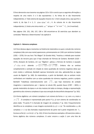 O livro demonstra esse teorema nas páginas 152 e 153 e conclui que as seguintes afirmações a
respeito de uma matriz 3 x 3 são equivalentes: 1. As linhas de m são linearmente
independentes; 2. Todo sistema de equações lineares mx = d tem solução única, seja qual for a
matriz d, do tipo 3 x 1; 3. detm=detm
⊤
≠0 ; 4. As colunas de m são linearmente
independentes; 5. Existe uma única matriz m−1
tal que m
−1
m=mm
−1
=I3 (m é invertível).
Nas páginas 154, 155, 156, 157, 158 e 158 encontram-se 26 exercícios que abordam os
conteúdos “Matrizes e Determinantes” do capítulo 4.
Capítulo 5 – Números complexos
1) O livro destaca alguns momentos na história da matemática os quais o estudo dos números
complexos (não com esse nome) apareceram, primeiramente em 1545 com Jerônimo Cardano
(1501 – 1576). Em seu livro “Ars Magna” (A Grande Arte), “mostrou o método para resolver
equações do terceiro grau que é hoje chamado de Fórmula de Cardano. Bombelli (1526 –
1572), discípulo de Cardano, em sua “Álgebra”, aplicou a fórmula de Cardano à equação
x
3
−15x−4=0 obtendo x=
3
2−121
3
2−−121 . Embora não se sentisse
completamente a vontade em relação às raízes quadradas de números negativos (dizia que
eram inúteis e sofísticas), Bombelli operava livremente com elas, aplicando-lhes as regras
usuais da Álgebra” (p. 160). Os matemáticos, a partir de Bombelli, não se sentiam muito
confortáveis em trabalhar com as raízes quadradas de números negativos, porém o próprio
Bombelli “trabalhava sistematicamente com −1 , que hoje chamamos de unidade
imaginária e representamos por i. Apenas no século XIX, quando Gauss (1787 – 1855), o
grande matemático da época e um dos maiores de todos os tempos, divulga a representação
geométrica dos números complexos é que essa sensação de desconforto desaparece” (p. 161).
2) A forma algébrica: um número complexo é um número da forma x + yi, com x e y reais e
i=−1 . O complexo é representado pelo ponto P (x, y) num sistema de coordenadas no
plano dado. “O ponto P é chamado de imagem do complexo z” (p. 161). Frequentemente
identifica-se os complexos a suas imagens escrevendo (x, y) = x +yi. “As coordenadas x, y do
complexo z = x +yi são chamadas respectivamente de parte real e parte imaginária de z0 .
Escreve-se Re (z) = x e Im (z) = y” (p. 161). O livro traz diversos exemplos e 20 exercícios sobre a
forma algébrica dos números complexos. O autor encerra a seção 2 com uma lista de
 