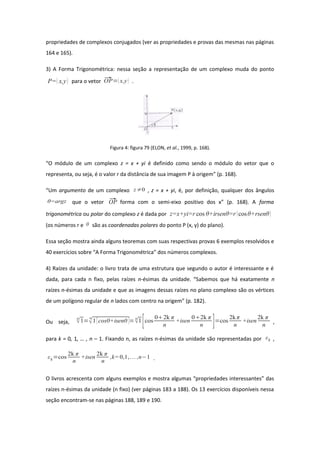 propriedades de complexos conjugados (ver as propriedades e provas das mesmas nas páginas
164 e 165).
3) A Forma Trigonométrica: nessa seção a representação de um complexo muda do ponto
P= x,y para o vetor OP=x,y .
Figura 4: figura 79 (ELON, et al., 1999, p. 168).
“O módulo de um complexo z = x + yi é definido como sendo o módulo do vetor que o
representa, ou seja, é o valor r da distância de sua imagem P à origem” (p. 168).
“Um argumento de um complexo z≠0 , z = x + yi, é, por definição, qualquer dos ângulos
θ=argz que o vetor OP forma com o semi-eixo positivo dos x” (p. 168). A forma
trigonométrica ou polar do complexo z é dada por z=x+yi=r cos θ+irsenθ=r cosθ+rsenθ
(os números r e θ são as coordenadas polares do ponto P (x, y) do plano).
Essa seção mostra ainda alguns teoremas com suas respectivas provas 6 exemplos resolvidos e
40 exercícios sobre “A Forma Trigonométrica” dos números complexos.
4) Raízes da unidade: o livro trata de uma estrutura que segundo o autor é interessante e é
dada, para cada n fixo, pelas raízes n-ésimas da unidade. “Sabemos que há exatamente n
raízes n-ésimas da unidade e que as imagens dessas raízes no plano complexo são os vértices
de um polígono regular de n lados com centro na origem” (p. 182).
Ou seja,
n
1=
n
1[cos0+isen0 ]=n
1[cos
02k π
n
+isen
02k π
n ]=cos
2kπ
n
+isen
2k π
n
,
para k = 0, 1, … , n – 1. Fixando n, as raízes n-ésimas da unidade são representadas por εk ,
εk=cos
2k π
n
+isen
2k π
n
,k= 0,1,... ,n−1 .
O livros acrescenta com alguns exemplos e mostra algumas “propriedades interessantes” das
raízes n-ésimas da unidade (n fixo) (ver páginas 183 a 188). Os 13 exercícios disponíveis nessa
seção encontram-se nas páginas 188, 189 e 190.
 