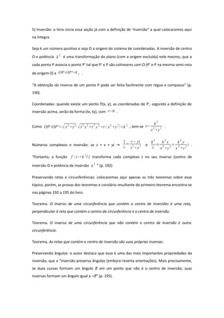 5) Inversão: o livro inicia essa seção já com a definição de 'Inversão” a qual colocaremos aqui
na íntegra.
Seja k um número positivo e seja O a origem do sistema de coordenadas. A inversão de centro
O e potência k
2
é uma transformação do plano (com a origem excluída) nele mesmo, que a
cada ponto P associa o ponto P' tal que P' e P são colineares com O (P' e P na mesma semi-reta
de origem 0) e OP⋅OP'=k2 .
“A obtenção do inverso de um ponto P pode ser feita facilmente com régua e compasso” (p.
190).
Coordenadas: quando existe um ponto P(x, y), as coordenadas de P', segundo a definição de
inversão acima, serão da forma (tx, ty), com t> 0 .
Como OP⋅OP'=x2
+y2
⋅t2
x2
+t2
y2
=t⋅ x2
+y2
=k2
, tem-se t=
k2
x2
+y2 .
Números complexos e inversão: se z = x + yi →
1
z
=
x−yi
x2
+y2 e
k
2
z
=
k
2
x
x2
+y2

k
2
y
x2
+y2
i .
“Portanto, a função f x=k2
/z transforma cada complexo z no seu inverso (centro de
inversão O e potência de inversão k
2
” (p. 192)
Preservando retas e circunferências: colocaremos aqui apenas os três teoremas sobre esse
tópico, porém, as provas dos teoremas e corolário resultante do primeiro teorema encontra-se
nas páginas 192 a 195 do livro.
Teorema. O inverso de uma circunferência que contém o centro de inversões é uma reta,
perpendicular à reta que contém o centro da circunferência e o centro de inversão.
Teorema. O inverso de uma circunferência que não contém o centro de inversão é outra
circunferência.
Teorema. As retas que contém o centro de inversão são suas próprias inversas.
Preservando ângulos: o autor destaca que essa é uma das mais importantes propriedades da
inversão, que a “inversão preserva ângulos (embora reverta orientações). Mais precisamente,
se duas curvas formam um ângulo θ em um ponto que não é o centro de inversão, suas
inversas formam um ângulo igual a –θ” (p. 195).
 