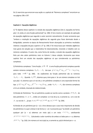 Os 11 exercícios que encerram essa seção e o capítulo de “Números complexos” encontram-se
nas páginas 196 e 197.
Capítulo 6 – Equações Algébricas
1) “O objetivo desse capítulo é o estudo das equações algébricas (isto é, equações da forma
p(x) = 0, onde p é uma função polinomial)” (p. 198). O livro mostra um exemplo de aplicação
de equações algébricas que segundo o autor ocorrem naturalmente. O autor acrescenta que
“embora a resolução de equações algébricas do segundo grau fosse dominada desde a
Antiguidade, somente na época do Renascimento foram alcançados os primeiros resultados
relativos a equações de grau superior a 2” (p. 199). E foi nessa busca por métodos algébricos
mais gerais de solução que a matemática foi desenvolvendo, incluindo o trabalho com os
números complexos. O autor cita, como forma de revisão, o estudo das equações algébricas
feito por eles sobre polinômios reais no Volume 1 dessa coleção. Acrescenta que nesse
capítulo fará um estudo das equações algébricas só que considerando os polinômios
complexos.
2) Polinômios complexos: “Uma função p:ℂ ℂ é uma função polinomial complexa quando
existem números complexos a0 ,a1 ,...,an tais que p x=an xn
+an−1 xn−1
⋯+a1 x+a0
para todo x∈ℂ ” (p. 200). Os coeficientes da função polinomial são os números
a0 ,a1 ,...,an . Quando an≠0 , dizemos que p tem grau n. Se um número complexo α é tal
que p(α) = 0, dizemos que α é raiz de p. Um polinômio complexo é uma expressão formal do
tipo p X =an X n
+an−1 X n−1
⋯+a1 X+a0 , onde a0 ,a1 ,...,an são números complexos
e X é um símbolo, chamado de indeterminada.
3) Divisão de Polinômios: “Se um polinômio p pode ser escrito como o produto p=p1 p2 de
dois polinômios p1 e p2 , então um complexo α é raiz de p se, e somente se, α é a raiz de
p1 ou raiz de p2 , já que p1 p2=0 p1  x=0 ou p2 x=0 ” (p. 204).
4) Divisão de um polinômio por (x – a): o livro destaca que o caso mais importante de divisão
de polinômios é o qual o divisor é da forma (x – a). E acrescenta que “ao dividir um polinômio
qualquer por (x – a) obtemos um resto q(x) e um resto r  x=r0 , satisfazendo
p  x= x−a q  x +r0 . Calculando o valor numérico de ambos os lados para x = a, obtemos
p a =r0 ” (p. 210). Um número a é raiz d p(x) se, e somente se, p(x) é divisível por x – a.
 